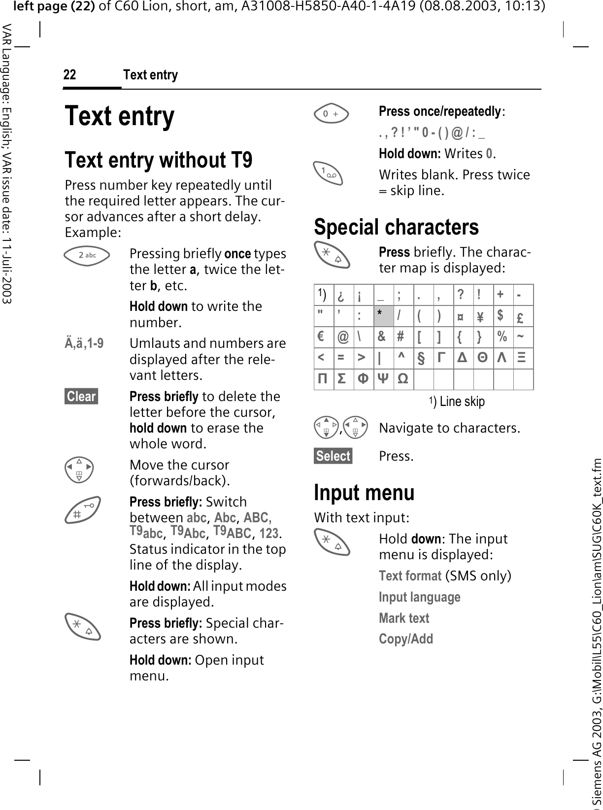 &copy; Siemens AG 2003, G:\Mobil\L55\C60_Lion\am\SUG\C60K_text.fmleft page (22) of C60 Lion, short, am, A31008-H5850-A40-1-4A19 (08.08.2003, 10:13)Text entry22VAR Language: English; VAR issue date: 11-Juli-2003Text entryText entry without T9Press number key repeatedly until the required letter appears. The cur-sor advances after a short delay. Example:Pressing briefly once types the letter a, twice the let-ter b, etc.Hold down to write the number.&Auml;,&auml;,1-9 Umlauts and numbers are displayed after the rele-vant letters.&sect;Clear&sect; Press briefly to delete the letter before the cursor, hold down to erase the whole word.Move the cursor (forwards/back).Press briefly: Switch between abc,Abc,ABC, T9abc,T9Abc,T9ABC,123.Status indicator in the top line of the display.Hold down: All input modes are displayed.Press briefly: Special char-acters are shown.Hold down: Open input menu.Press once/repeatedly:. , ? ! &rsquo; " 0 - ( ) @ / : _Hold down: Writes 0.Writes blank. Press twice = skip line.Special charactersPress briefly. The charac-ter map is displayed: 1) Line skip,Navigate to characters.&sect;Select&sect; Press.Input menuWith text input:Hold down: The input menu is displayed:Text format (SMS only)Input languageMark textCopy/Add1)&iquest;&iexcl;_;.,?!+-"&rsquo; :*/()&curren;&yen;$&pound;&euro;@\ &amp;#[ ] {}%~<=>| ^&sect;īǻĬȁȄȆȈ ĭȌȍ