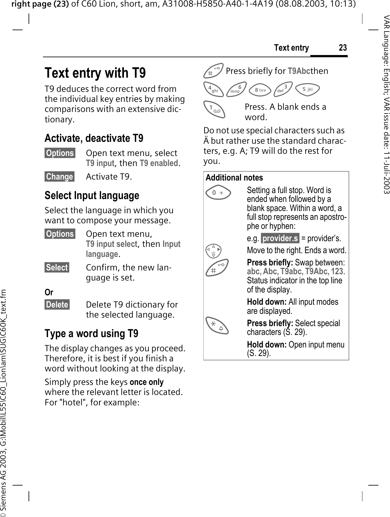 right page (23) of C60 Lion, short, am, A31008-H5850-A40-1-4A19 (08.08.2003, 10:13)&copy; Siemens AG 2003, G:\Mobil\L55\C60_Lion\am\SUG\C60K_text.fm23Text entryVAR Language: English; VAR issue date: 11-Juli-2003Text entry with T9T9 deduces the correct word from the individual key entries by making comparisons with an extensive dic-tionary.Activate, deactivate T9&sect;Options&sect; Open text menu, select T9 input, then T9 enabled.&sect;Change&sect; Activate T9.Select Input languageSelect the language in which you want to compose your message.&sect;Options&sect; Open text menu, T9 input select, then Input language.&sect;Select&sect; Confirm, the new lan-guage is set. Or&sect;Delete&sect; Delete T9 dictionary for the selected language. Type a word using T9The display changes as you proceed. Therefore, it is best if you finish a word without looking at the display.Simply press the keys once onlywhere the relevant letter is located. For "hotel", for example: Press briefly for T9AbcthenPress. A blank ends a word.Do not use special characters such as &Auml; but rather use the standard charac-ters, e.g. A; T9 will do the rest for you.Additional notesSetting a full stop. Word is ended when followed by a blank space. Within a word, a full stop represents an apostro-phe or hyphen:e.g. &sect;provider.s&sect; = provider&rsquo;s.Move to the right. Ends a word.Press briefly: Swap between:abc, Abc, T9abc, T9Abc, 123.Status indicator in the top line of the display.Hold down: All input modes are displayed.Press briefly: Select special characters (S. 29).Hold down: Open input menu (S. 29).