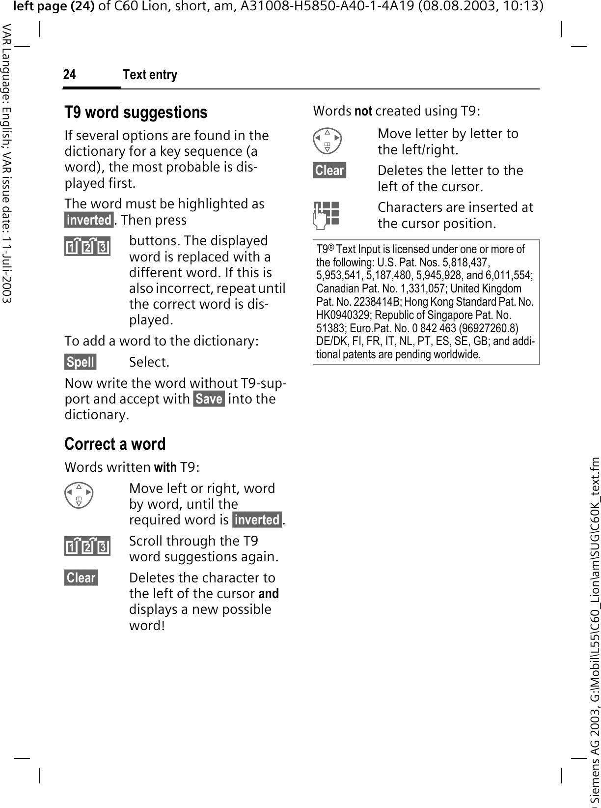 &copy; Siemens AG 2003, G:\Mobil\L55\C60_Lion\am\SUG\C60K_text.fmleft page (24) of C60 Lion, short, am, A31008-H5850-A40-1-4A19 (08.08.2003, 10:13)Text entry24VAR Language: English; VAR issue date: 11-Juli-2003T9 word suggestionsIf several options are found in the dictionary for a key sequence (a word), the most probable is dis-played first. The word must be highlighted as &sect;inverted&sect;. Then pressbuttons. The displayed word is replaced with a different word. If this is also incorrect, repeat until the correct word is dis-played.To add a word to the dictionary:&sect;Spell&sect; Select.Now write the word without T9-sup-port and accept with &sect;Save&sect; into the dictionary.Correct a wordWords written with T9:Move left or right, word by word, until the required word is &sect;inverted&sect;.Scroll through the T9 word suggestions again.&sect;Clear&sect; Deletes the character to the left of the cursor anddisplays a new possible word!Words not created using T9:Move letter by letter to the left/right.&sect;Clear&sect; Deletes the letter to the left of the cursor. Characters are inserted at the cursor position.T9&reg;Text Input is licensed under one or more of the following: U.S. Pat. Nos. 5,818,437, 5,953,541, 5,187,480, 5,945,928, and 6,011,554; Canadian Pat. No. 1,331,057; United Kingdom Pat. No. 2238414B; Hong Kong Standard Pat. No. HK0940329; Republic of Singapore Pat. No. 51383; Euro.Pat. No. 0 842 463 (96927260.8) DE/DK, FI, FR, IT, NL, PT, ES, SE, GB; and addi-tional patents are pending worldwide.