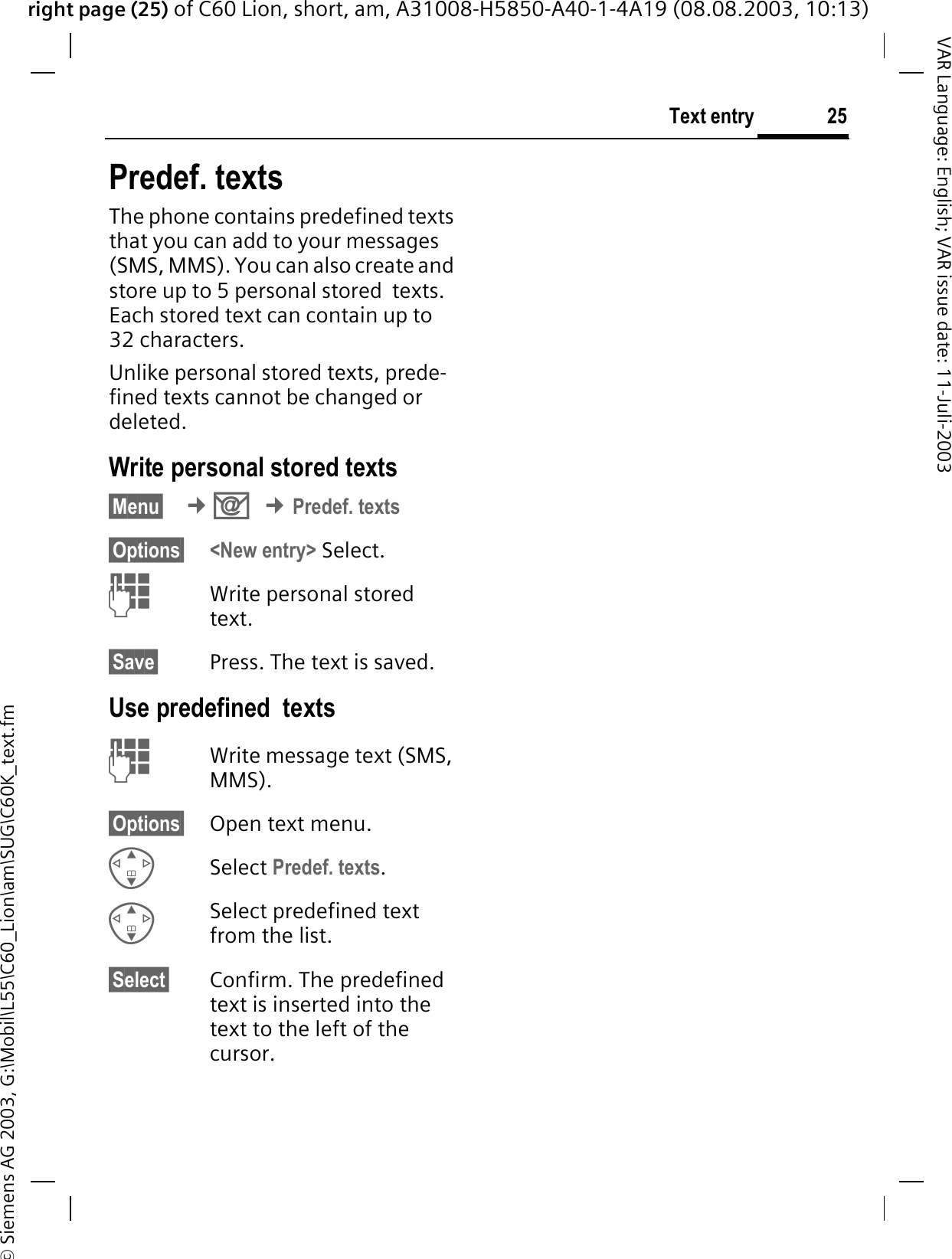 right page (25) of C60 Lion, short, am, A31008-H5850-A40-1-4A19 (08.08.2003, 10:13)&copy; Siemens AG 2003, G:\Mobil\L55\C60_Lion\am\SUG\C60K_text.fm25Text entryVAR Language: English; VAR issue date: 11-Juli-2003Predef. textsThe phone contains predefined texts that you can add to your messages (SMS, MMS). You can also create and store up to 5 personal stored  texts. Each stored text can contain up to 32 characters.Unlike personal stored texts, prede-fined texts cannot be changed or deleted.Write personal stored texts&sect;Menu&sect; &cent;2&cent;Predef. texts&sect;Options&sect; <New entry> Select. Write personal stored text.&sect;Save&sect; Press. The text is saved. Use predefined  texts Write message text (SMS, MMS).&sect;Options&sect; Open text menu.Select Predef. texts.Select predefined text from the list.&sect;Select&sect; Confirm. The predefined text is inserted into the text to the left of the cursor.