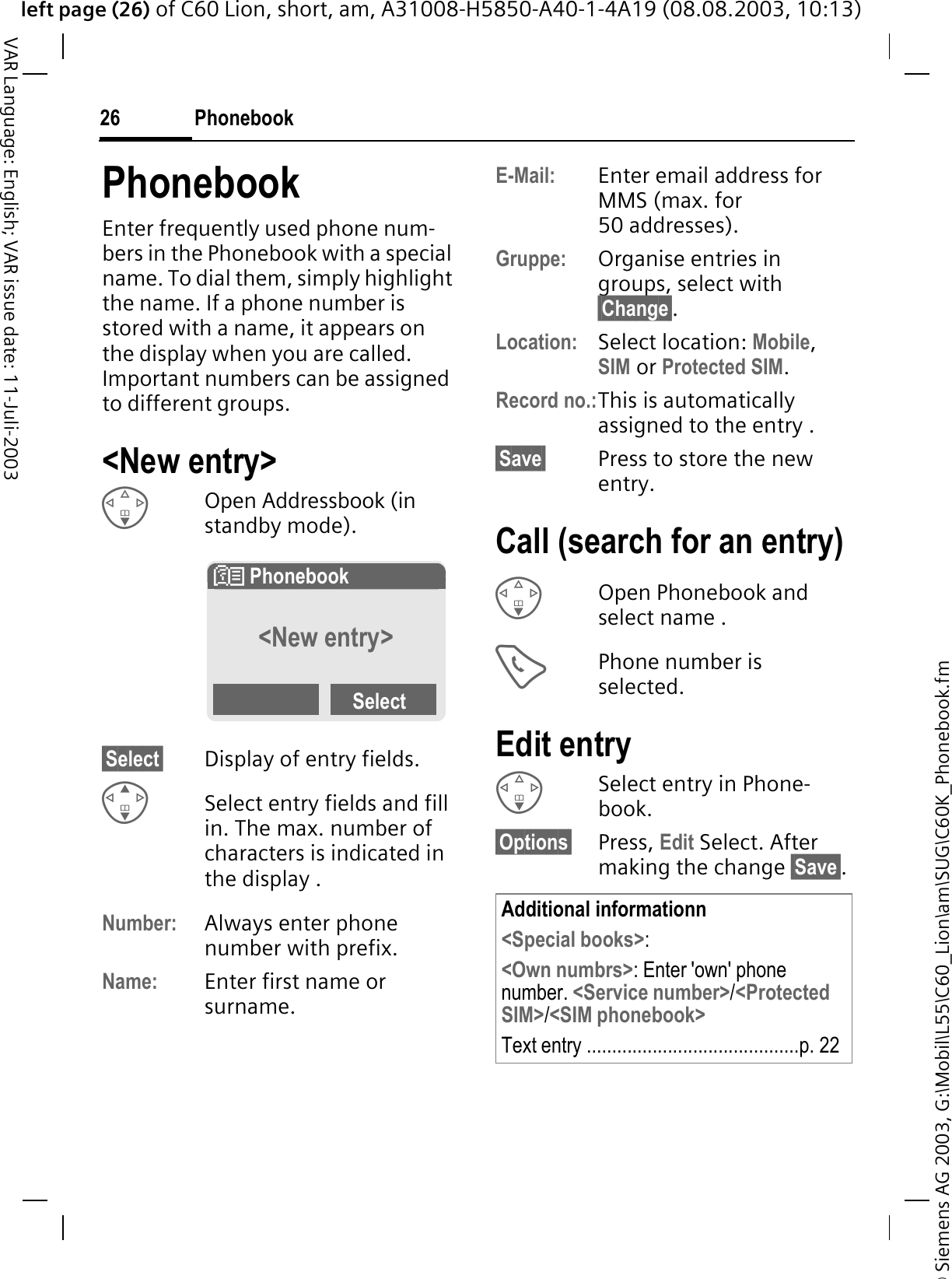 &copy; Siemens AG 2003, G:\Mobil\L55\C60_Lion\am\SUG\C60K_Phonebook.fmleft page (26) of C60 Lion, short, am, A31008-H5850-A40-1-4A19 (08.08.2003, 10:13)Phonebook26VAR Language: English; VAR issue date: 11-Juli-2003PhonebookEnter frequently used phone num-bers in the Phonebook with a special name. To dial them, simply highlight the name. If a phone number is stored with a name, it appears on the display when you are called. Important numbers can be assigned to different groups.<New entry>Open Addressbook (in standby mode).&sect;Select&sect; Display of entry fields.Select entry fields and fill in. The max. number of characters is indicated in the display . Number: Always enter phone number with prefix.Name: Enter first name or surname.E-Mail: Enter email address for MMS (max. for 50 addresses).Gruppe: Organise entries in groups, select with &sect;Change&sect;.Location: Select location: Mobile,SIM or Protected SIM.Record no.:This is automatically assigned to the entry . &sect;Save&sect; Press to store the new entry.Call (search for an entry)Open Phonebook and select name .Phone number is selected.Edit entrySelect entry in Phone-book.&sect;Options&sect; Press, Edit Select. After making the change &sect;Save&sect;.# Phonebook &curren;<New entry>SelectAdditional informationn<Special books>:<Own numbrs>: Enter 'own' phone number. <Service number>/<Protected SIM>/<SIM phonebook>Text entry ..........................................p. 22
