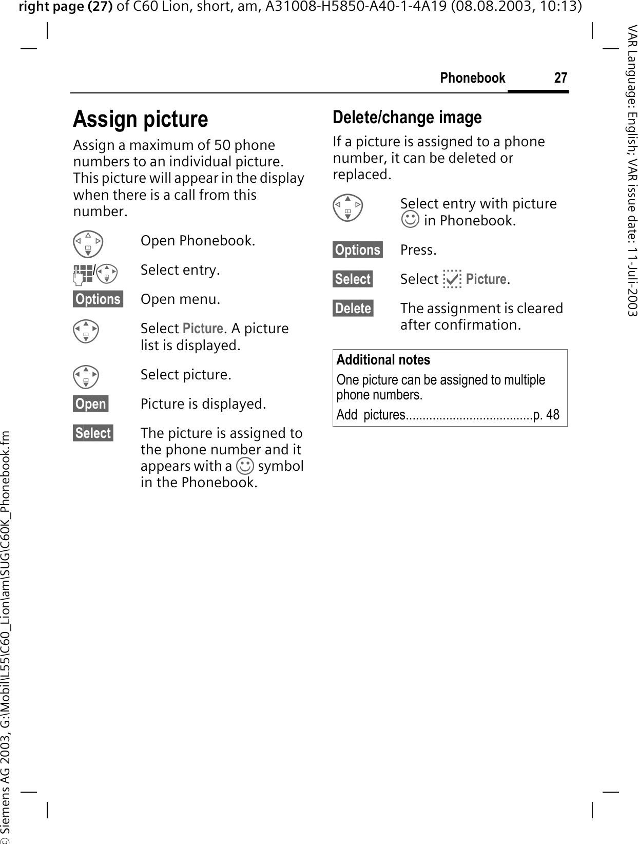 right page (27) of C60 Lion, short, am, A31008-H5850-A40-1-4A19 (08.08.2003, 10:13)&copy; Siemens AG 2003, G:\Mobil\L55\C60_Lion\am\SUG\C60K_Phonebook.fm27PhonebookVAR Language: English; VAR issue date: 11-Juli-2003Assign pictureAssign a maximum of 50 phone numbers to an individual picture. This picture will appear in the display when there is a call from this number.Open Phonebook. /Select entry.&sect;Options&sect; Open menu.Select Picture. A picture list is displayed.Select picture.&sect;Open&sect; Picture is displayed.&sect;Select&sect; The picture is assigned to the phone number and it appears with a k symbol in the Phonebook.Delete/change image If a picture is assigned to a phone number, it can be deleted or replaced.Select entry with picture k in Phonebook.&sect;Options&sect; Press.&sect;Select&sect; Select EPicture.&sect;Delete&sect; The assignment is cleared after confirmation.Additional notesOne picture can be assigned to multiple phone numbers.Add  pictures......................................p. 48