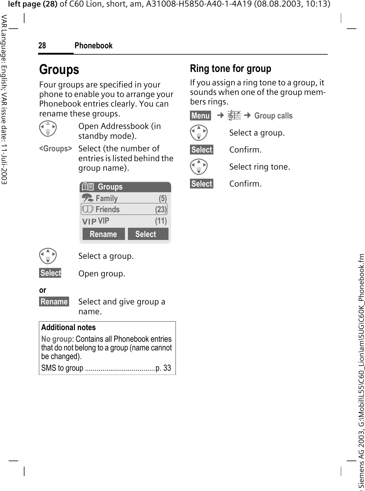 &copy; Siemens AG 2003, G:\Mobil\L55\C60_Lion\am\SUG\C60K_Phonebook.fmleft page (28) of C60 Lion, short, am, A31008-H5850-A40-1-4A19 (08.08.2003, 10:13)Phonebook28VAR Language: English; VAR issue date: 11-Juli-2003GroupsFour groups are specified in your phone to enable you to arrange your Phonebook entries clearly. You can rename these groups.Open Addressbook (in standby mode).<Groups> Select (the number of entries is listed behind the group name). Select a group.&sect;Select Open group.or&sect;Rename&sect; Select and give group a name.Ring tone for groupIf you assign a ring tone to a group, it sounds when one of the group mem-bers rings. &sect;Menu&sect; &cent;&plusmn;&cent;Group callsSelect a group.&sect;Select&sect; Confirm.Select ring tone.&sect;Select&sect; Confirm.Additional notesNo group: Contains all Phonebook entries that do not belong to a group (name cannot be changed).SMS to group ....................................p. 33#  GroupsI Family (5) Friends (23) VIP (11)Rename Select