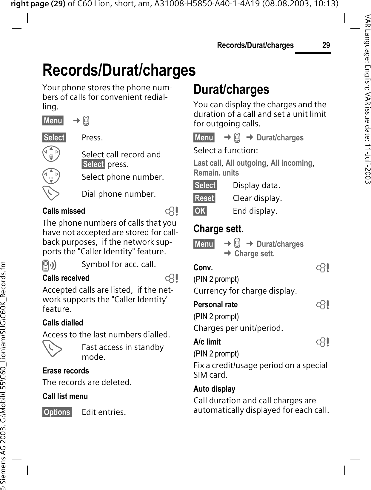 right page (29) of C60 Lion, short, am, A31008-H5850-A40-1-4A19 (08.08.2003, 10:13)&copy; Siemens AG 2003, G:\Mobil\L55\C60_Lion\am\SUG\C60K_Records.fm29Records/Durat/chargesVAR Language: English; VAR issue date: 11-Juli-2003Records/Durat/chargesYour phone stores the phone num-bers of calls for convenient redial-ling.&sect;Menu&sect; &cent;/&sect;Select&sect; Press.Select call record and &sect;Select&sect; press.Select phone number.Dial phone number.Calls missed bThe phone numbers of calls that you have not accepted are stored for call-back purposes,  if the network sup-ports the "Caller Identity" feature.TSymbol for acc. call. Calls received bAccepted calls are listed,  if the net-work supports the "Caller Identity" feature. Calls dialledAccess to the last numbers dialled.Fast access in standby mode.Erase recordsThe records are deleted. Call list menu&sect;Options&sect; Edit entries.Durat/chargesYou can display the charges and the duration of a call and set a unit limit for outgoing calls.&sect;Menu&sect; &cent;/&cent;Durat/chargesSelect a function:Last call,All outgoing,All incoming,Remain. units&sect;Select&sect; Display data.&sect;Reset&sect; Clear display.&sect;OK&sect; End display.Charge sett.&sect;Menu&sect; &cent;/&cent;Durat/charges&cent;Charge sett.Conv.  b(PIN 2 prompt)Currency for charge display.Personal rate  b(PIN 2 prompt)Charges per unit/period.A/c limit  b(PIN 2 prompt)Fix a credit/usage period on a special SIM card.Auto displayCall duration and call charges are automatically displayed for each call.