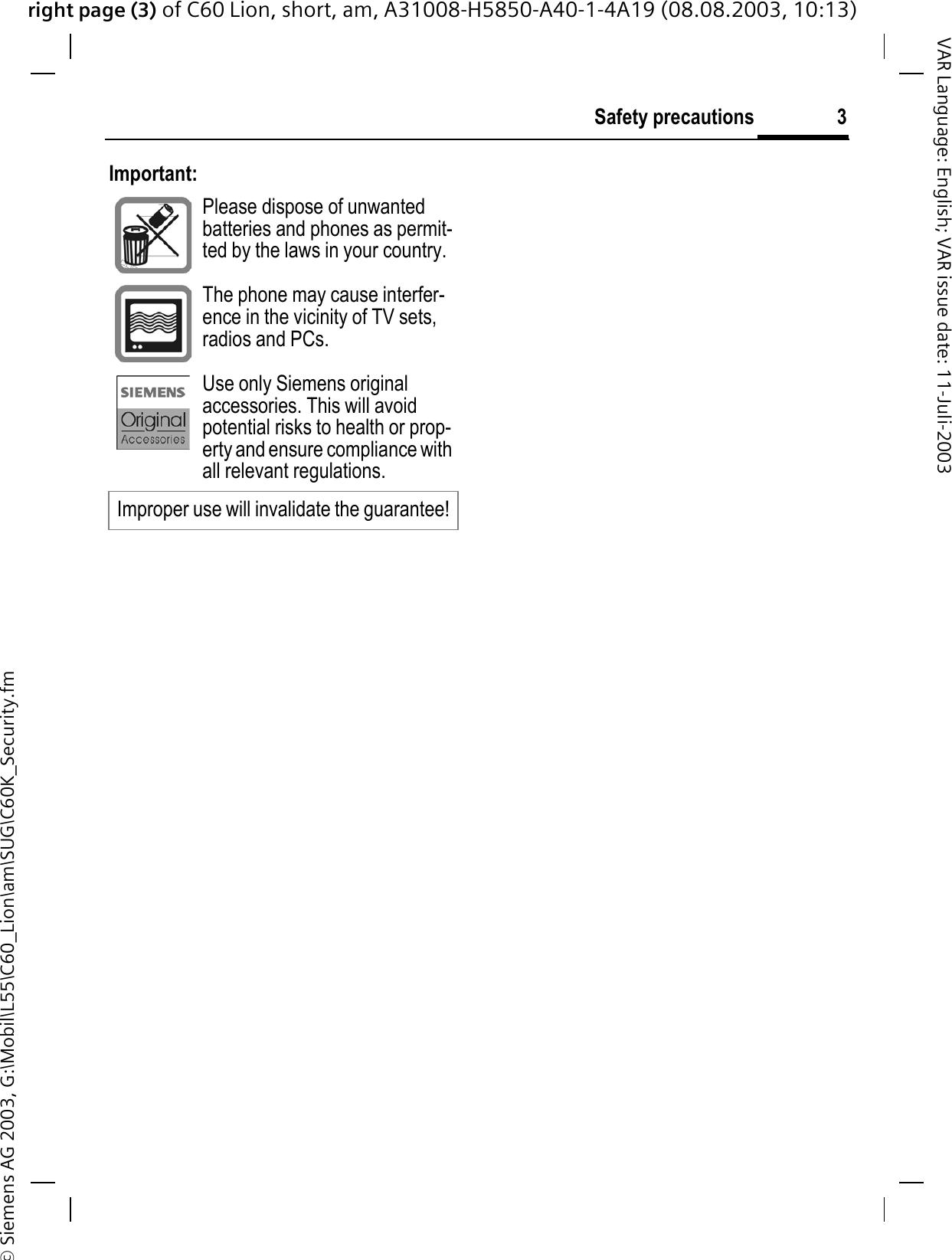 right page (3) of C60 Lion, short, am, A31008-H5850-A40-1-4A19 (08.08.2003, 10:13)&copy; Siemens AG 2003, G:\Mobil\L55\C60_Lion\am\SUG\C60K_Security.fm3Safety precautionsVAR Language: English; VAR issue date: 11-Juli-2003Important:Please dispose of unwanted batteries and phones as permit-ted by the laws in your country.The phone may cause interfer-ence in the vicinity of TV sets, radios and PCs.Use only Siemens original accessories. This will avoid potential risks to health or prop-erty and ensure compliance with all relevant regulations.Improper use will invalidate the guarantee!