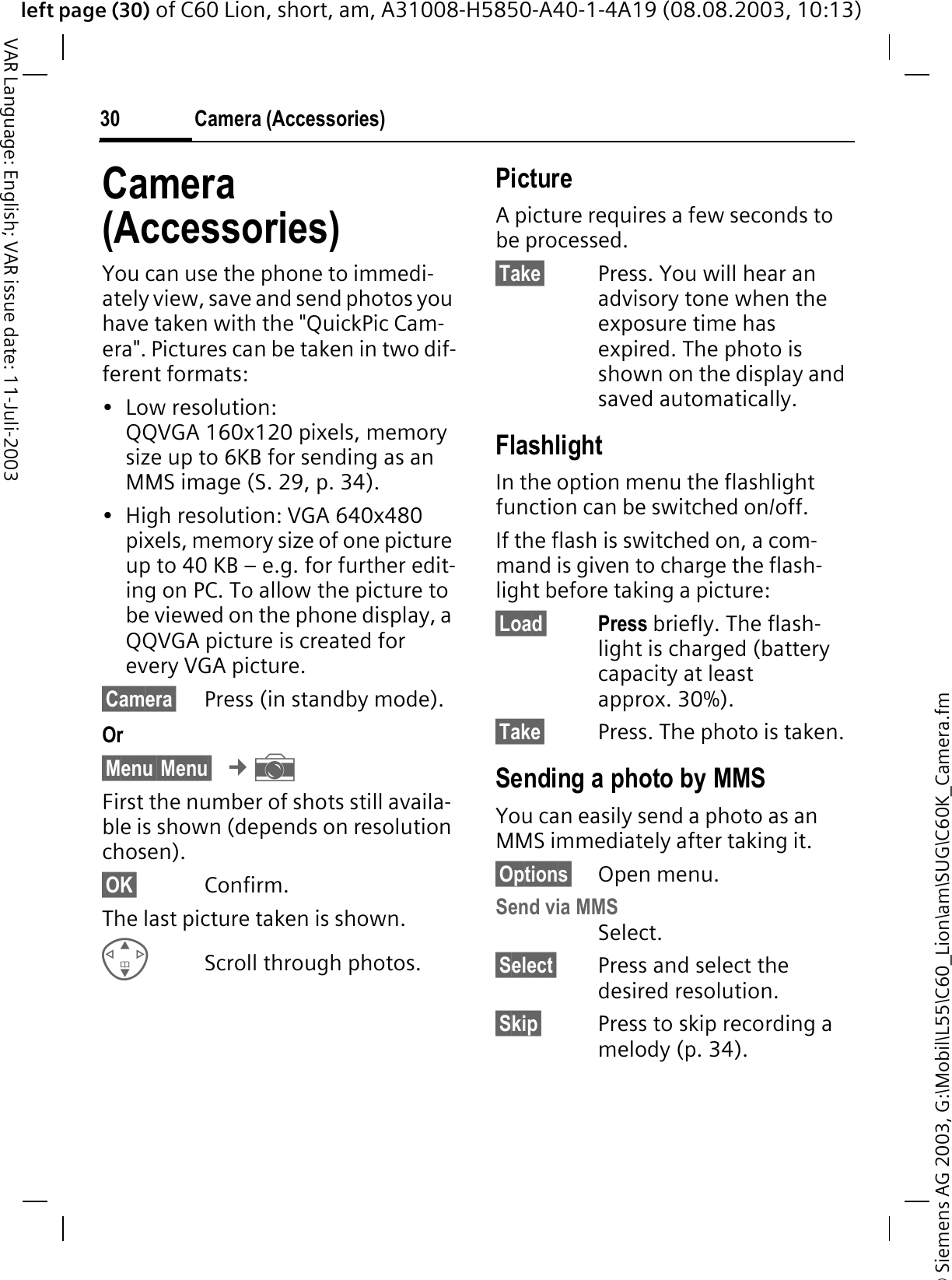 &copy; Siemens AG 2003, G:\Mobil\L55\C60_Lion\am\SUG\C60K_Camera.fmleft page (30) of C60 Lion, short, am, A31008-H5850-A40-1-4A19 (08.08.2003, 10:13)Camera (Accessories)30VAR Language: English; VAR issue date: 11-Juli-2003Camera(Accessories)You can use the phone to immedi-ately view, save and send photos you have taken with the "QuickPic Cam-era". Pictures can be taken in two dif-ferent formats:&bull; Low resolution: QQVGA 160x120 pixels, memory size up to 6KB for sending as an MMS image (S. 29, p. 34).&bull; High resolution: VGA 640x480 pixels, memory size of one picture up to 40 KB &ndash; e.g. for further edit-ing on PC. To allow the picture to be viewed on the phone display, a QQVGA picture is created for every VGA picture.&sect;Camera&sect; Press (in standby mode).Or&sect;Menu&sect;&sect;Menu&sect;&cent;eFirst the number of shots still availa-ble is shown (depends on resolution chosen).&sect;OK&sect; Confirm. The last picture taken is shown. Scroll through photos.PictureA picture requires a few seconds to be processed.&sect;Take&sect; Press. You will hear an advisory tone when the exposure time has expired. The photo is shown on the display and saved automatically.FlashlightIn the option menu the flashlight function can be switched on/off.If the flash is switched on, a com-mand is given to charge the flash-light before taking a picture:&sect;Load&sect; Press briefly. The flash-light is charged (battery capacity at least approx. 30%).&sect;Take&sect; Press. The photo is taken. Sending a photo by MMSYou can easily send a photo as an MMS immediately after taking it.&sect;Options&sect; Open menu.Send via MMSSelect.&sect;Select&sect; Press and select the desired resolution.&sect;Skip&sect; Press to skip recording a melody (p. 34). 