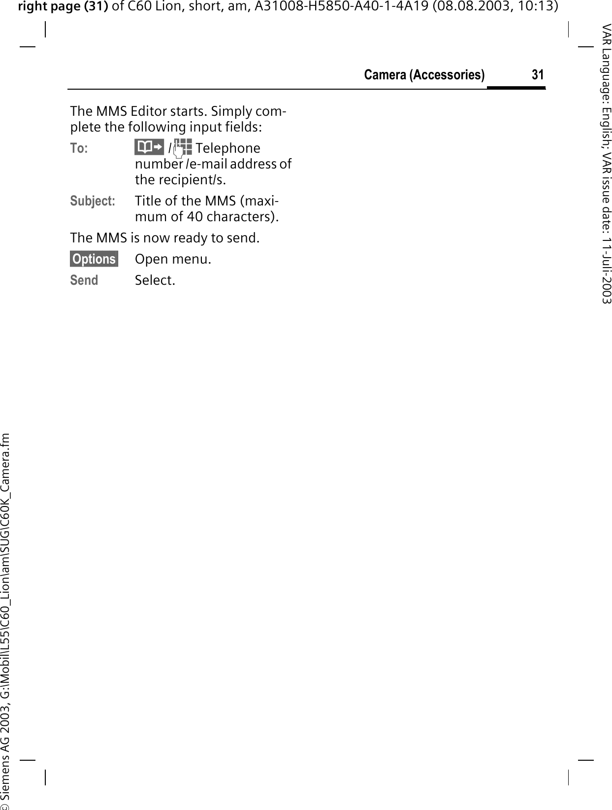 right page (31) of C60 Lion, short, am, A31008-H5850-A40-1-4A19 (08.08.2003, 10:13)&copy; Siemens AG 2003, G:\Mobil\L55\C60_Lion\am\SUG\C60K_Camera.fm31Camera (Accessories)VAR Language: English; VAR issue date: 11-Juli-2003The MMS Editor starts. Simply com-plete the following input fields:To:  /  Telephone number /e-mail address of the recipient/s.Subject: Title of the MMS (maxi-mum of 40 characters).The MMS is now ready to send.&sect;Options&sect; Open menu.Send Select. 