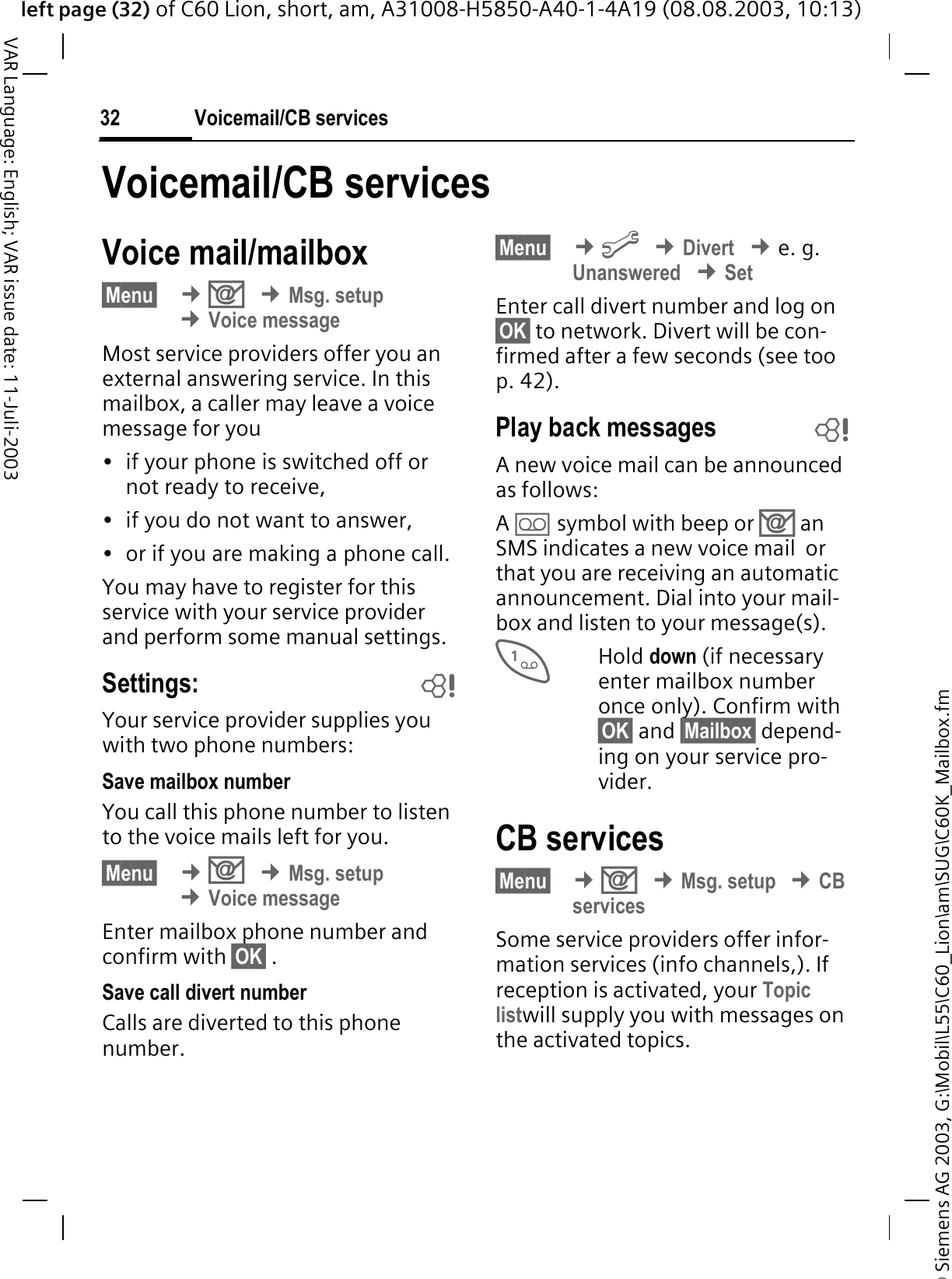 &copy; Siemens AG 2003, G:\Mobil\L55\C60_Lion\am\SUG\C60K_Mailbox.fmleft page (32) of C60 Lion, short, am, A31008-H5850-A40-1-4A19 (08.08.2003, 10:13)Voicemail/CB services32VAR Language: English; VAR issue date: 11-Juli-2003Voicemail/CB servicesVoice mail/mailbox&sect;Menu&sect; &cent;2&cent;Msg. setup&cent;Voice messageMost service providers offer you an external answering service. In this mailbox, a caller may leave a voice message for you&bull; if your phone is switched off or not ready to receive,&bull; if you do not want to answer,&bull; or if you are making a phone call.You may have to register for this service with your service provider and perform some manual settings. Settings: bYour service provider supplies you with two phone numbers:Save mailbox numberYou call this phone number to listen to the voice mails left for you. &sect;Menu&sect; &cent;2&cent;Msg. setup&cent;Voice messageEnter mailbox phone number and confirm with &sect;OK&sect; .Save call divert numberCalls are diverted to this phone number. &sect;Menu&sect; &cent;B&cent;Divert&cent;e. g. Unanswered&cent;SetEnter call divert number and log on &sect;OK&sect; to network. Divert will be con-firmed after a few seconds (see too p. 42).Play back messages bA new voice mail can be announced as follows:A1 symbol with beep or 2 an SMS indicates a new voice mail  or that you are receiving an automatic announcement. Dial into your mail-box and listen to your message(s).Hold down (if necessary enter mailbox number once only). Confirm with &sect;OK&sect; and &sect;Mailbox&sect; depend-ing on your service pro-vider.CB services&sect;Menu&sect; &cent;2&cent;Msg. setup&cent;CBservicesSome service providers offer infor-mation services (info channels,). If reception is activated, your Topic listwill supply you with messages on the activated topics. 