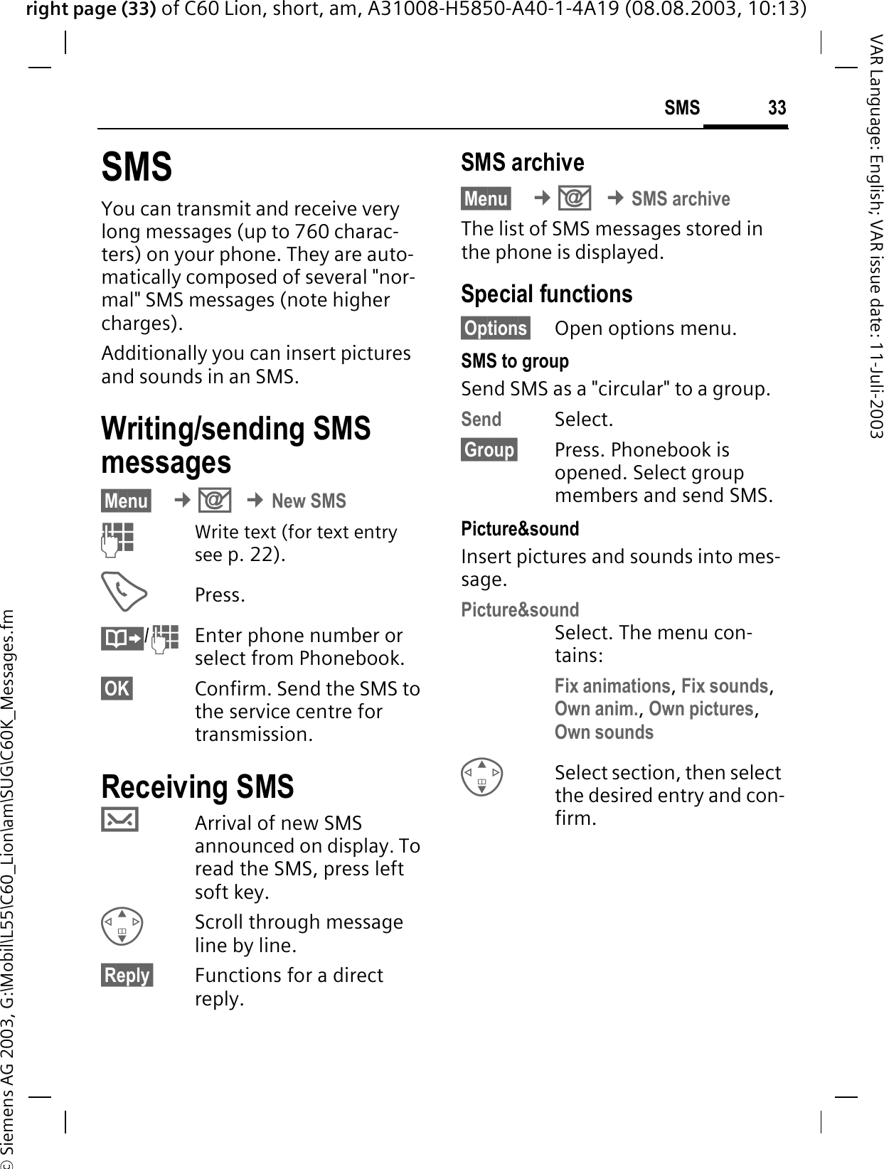 right page (33) of C60 Lion, short, am, A31008-H5850-A40-1-4A19 (08.08.2003, 10:13)&copy; Siemens AG 2003, G:\Mobil\L55\C60_Lion\am\SUG\C60K_Messages.fm33SMSVAR Language: English; VAR issue date: 11-Juli-2003SMSYou can transmit and receive very long messages (up to 760 charac-ters) on your phone. They are auto-matically composed of several "nor-mal" SMS messages (note higher charges).Additionally you can insert pictures and sounds in an SMS.Writing/sending SMS messages&sect;Menu&sect; &cent;2&cent;New SMS Write text (for text entry see p. 22). Press./ Enter phone number or select from Phonebook.&sect;OK&sect; Confirm. Send the SMS to the service centre for transmission. Receiving SMS XArrival of new SMS announced on display.Toread the SMS, press left soft key. Scroll through message line by line.&sect;Reply&sect; Functions for a direct reply.SMS archive&sect;Menu&sect; &cent;2&cent;SMS archiveThe list of SMS messages stored in the phone is displayed. Special functions&sect;Options&sect; Open options menu.SMS to groupSend SMS as a "circular" to a group.Send Select.&sect;Group&sect; Press. Phonebook is opened. Select group members and send SMS.Picture&amp;sound Insert pictures and sounds into mes-sage.Picture&amp;soundSelect. The menu con-tains:Fix animations,Fix sounds,Own anim.,Own pictures,Own soundsSelect section, then select the desired entry and con-firm.