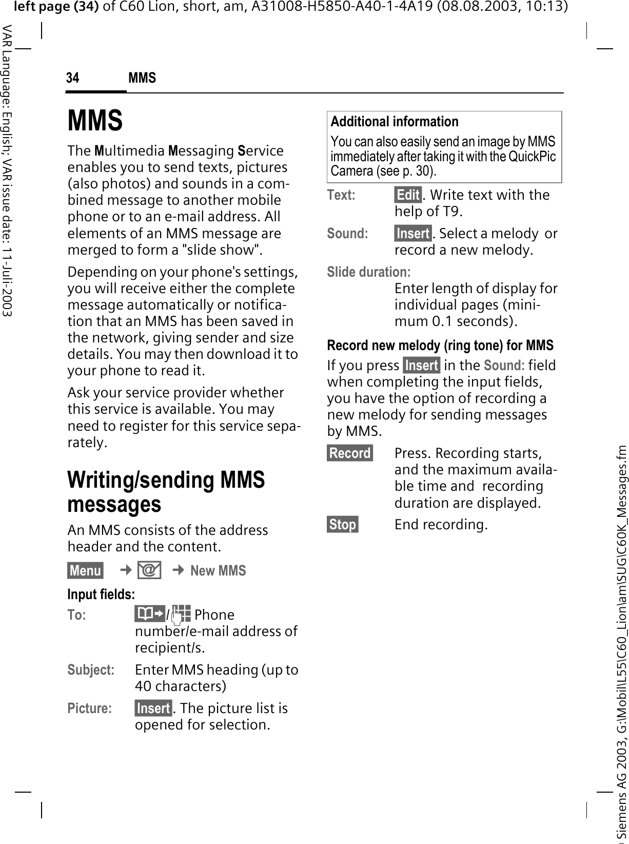 &copy; Siemens AG 2003, G:\Mobil\L55\C60_Lion\am\SUG\C60K_Messages.fmleft page (34) of C60 Lion, short, am, A31008-H5850-A40-1-4A19 (08.08.2003, 10:13)MMS34VAR Language: English; VAR issue date: 11-Juli-2003MMSThe Multimedia Messaging Service enables you to send texts, pictures (also photos) and sounds in a com-bined message to another mobile phone or to an e-mail address. All elements of an MMS message are merged to form a "slide show".Depending on your phone's settings, you will receive either the complete message automatically or notifica-tion that an MMS has been saved in the network, giving sender and size details. You may then download it to your phone to read it. Ask your service provider whether this service is available. You may need to register for this service sepa-rately.Writing/sending MMS messagesAn MMS consists of the address header and the content. &sect;Menu&sect; &cent;2&cent;New MMSInput fields:To: /  Phone number/e-mail address of recipient/s.Subject: Enter MMS heading (up to 40 characters)Picture: &sect;Insert&sect;. The picture list is opened for selection.Text: &sect;Edit&sect;. Write text with the help of T9. Sound: &sect;Insert&sect;. Select a melody  or record a new melody.Slide duration:Enter length of display for individual pages (mini-mum 0.1 seconds).Record new melody (ring tone) for MMSIf you press &sect;Insert&sect; in the Sound: field when completing the input fields, you have the option of recording a new melody for sending messages by MMS.&sect;Record&sect; Press. Recording starts, and the maximum availa-ble time and  recording duration are displayed.&sect;Stop&sect; End recording.Additional informationYou can also easily send an image by MMS immediately after taking it with the QuickPic Camera (see p. 30).