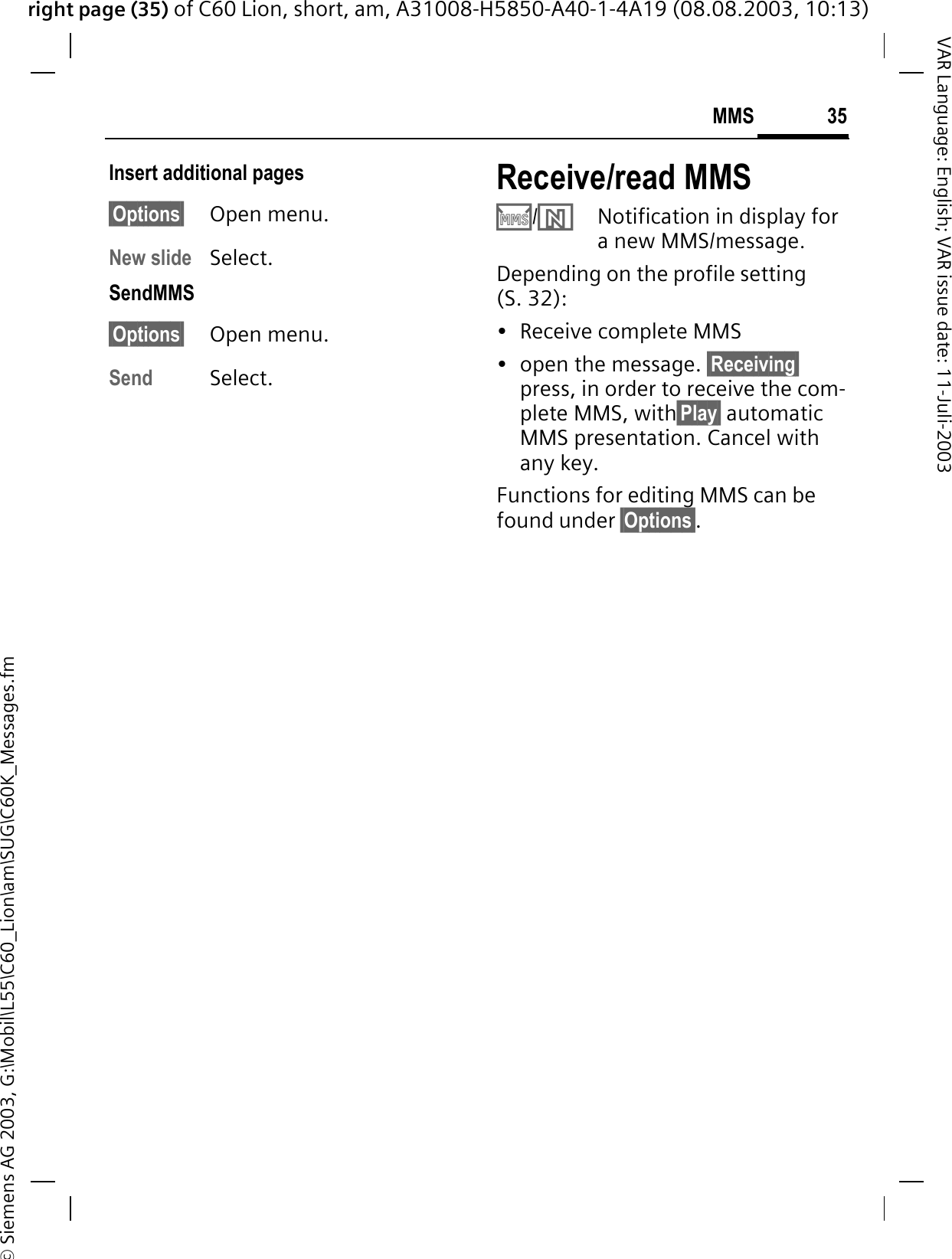 right page (35) of C60 Lion, short, am, A31008-H5850-A40-1-4A19 (08.08.2003, 10:13)&copy; Siemens AG 2003, G:\Mobil\L55\C60_Lion\am\SUG\C60K_Messages.fm35MMSVAR Language: English; VAR issue date: 11-Juli-2003Insert additional pages&sect;Options&sect; Open menu.New slide Select.SendMMS&sect;Options&sect; Open menu.Send Select. Receive/read MMS &middot;/&para;Notification in display for a new MMS/message.Depending on the profile setting (S. 32):&bull; Receive complete MMS&bull; open the message. &sect;Receiving&sect;press, in order to receive the com-plete MMS, with&sect;Play&sect; automatic MMS presentation. Cancel with any key.Functions for editing MMS can be found under &sect;Options&sect;.