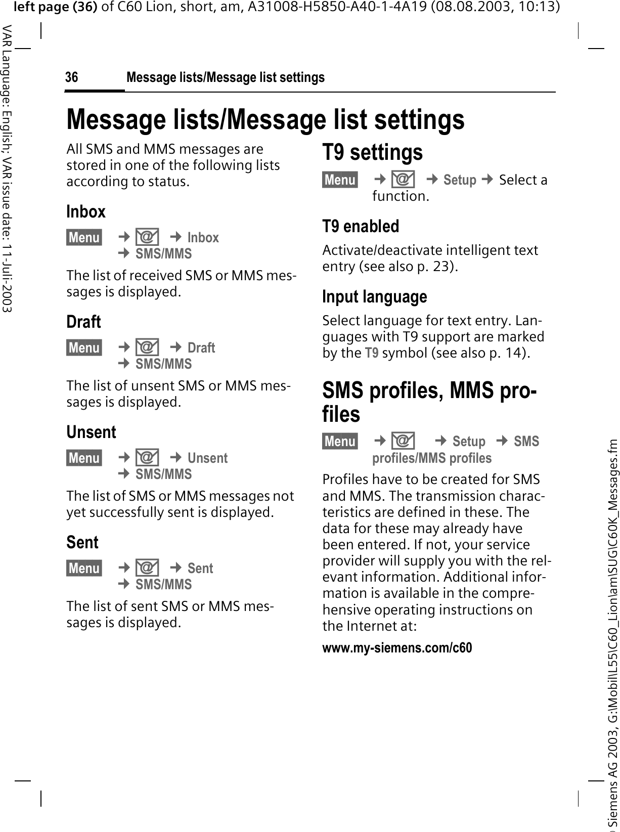 &copy; Siemens AG 2003, G:\Mobil\L55\C60_Lion\am\SUG\C60K_Messages.fmleft page (36) of C60 Lion, short, am, A31008-H5850-A40-1-4A19 (08.08.2003, 10:13)Message lists/Message list settings36VAR Language: English; VAR issue date: 11-Juli-2003Message lists/Message list settingsAll SMS and MMS messages are stored in one of the following lists according to status.Inbox&sect;Menu&sect; &cent;2&cent;Inbox&cent;SMS/MMSThe list of received SMS or MMS mes-sages is displayed.Draft&sect;Menu&sect; &cent;2&cent;Draft&cent;SMS/MMSThe list of unsent SMS or MMS mes-sages is displayed.Unsent&sect;Menu&sect; &cent;2&cent;Unsent&cent;SMS/MMSThe list of SMS or MMS messages not yet successfully sent is displayed.Sent&sect;Menu&sect; &cent;2&cent;Sent&cent;SMS/MMSThe list of sent SMS or MMS mes-sages is displayed.T9 settings&sect;Menu&sect; &cent;2&cent;Setup &cent;Select a function.T9 enabledActivate/deactivate intelligent text entry (see also p. 23).Input languageSelect language for text entry. Lan-guages with T9 support are marked by the T9 symbol (see also p. 14).SMS profiles, MMS pro-files&sect;Menu&sect; &cent;2&cent;Setup&cent;SMSprofiles/MMS profilesProfiles have to be created for SMS and MMS. The transmission charac-teristics are defined in these. The data for these may already have been entered. If not, your service provider will supply you with the rel-evant information. Additional infor-mation is available in the compre-hensive operating instructions on the Internet at:www.my-siemens.com/c60