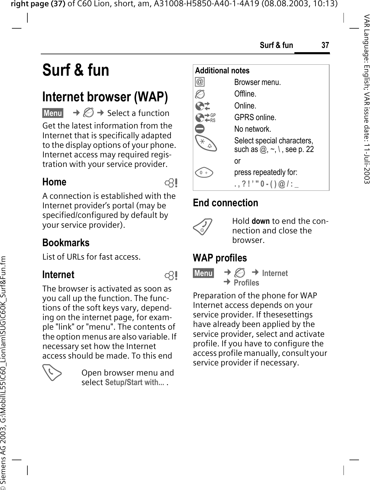 right page (37) of C60 Lion, short, am, A31008-H5850-A40-1-4A19 (08.08.2003, 10:13)&copy; Siemens AG 2003, G:\Mobil\L55\C60_Lion\am\SUG\C60K_Surf&amp;Fun.fm37Surf &amp; funVAR Language: English; VAR issue date: 11-Juli-2003Surf &amp; funInternet browser (WAP)&sect;Menu&sect; &cent;&cent;Select a functionGet the latest information from the Internet that is specifically adapted to the display options of your phone. Internet access may required regis-tration with your service provider.Home bA connection is established with the Internet provider&rsquo;s portal (may be specified/configured by default by your service provider).BookmarksList of URLs for fast access. Internet bThe browser is activated as soon as you call up the function. The func-tions of the soft keys vary, depend-ing on the internet page, for exam-ple "link" or "menu". The contents of the option menus are also variable. If necessary set how the Internet access should be made. To this endOpen browser menu and select Setup/Start with... .End connectionHold down to end the con-nection and close the browser.WAP profiles &sect;Menu&sect; &cent;&cent;Internet&cent;ProfilesPreparation of the phone for WAP Internet access depends on your service provider. If thesesettings have already been applied by the service provider, select and activate profile. If you have to configure the access profile manually, consult your service provider if necessary. Additional notesBrowser menu.Offline.Online.GPRS online.No network.Select special characters, such as @, ~, \ , see p. 22orpress repeatedly for:. , ? ! &rsquo; " 0 - ( ) @ / : _