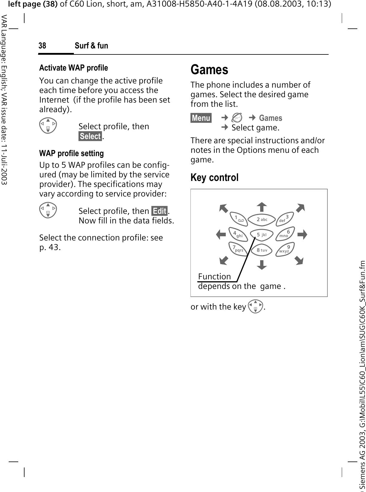 &copy; Siemens AG 2003, G:\Mobil\L55\C60_Lion\am\SUG\C60K_Surf&amp;Fun.fmleft page (38) of C60 Lion, short, am, A31008-H5850-A40-1-4A19 (08.08.2003, 10:13)Surf &amp; fun38VAR Language: English; VAR issue date: 11-Juli-2003Activate WAP profile You can change the active profile each time before you access the Internet  (if the profile has been set already).Select profile, then &sect;Select&sect;.WAP profile settingUp to 5 WAP profiles can be config-ured (may be limited by the service provider). The specifications may vary according to service provider:Select profile, then &sect;Edit&sect;.Now fill in the data fields.Select the connection profile: see p. 43.GamesThe phone includes a number of games. Select the desired game from the list. &sect;Menu&sect; &cent;&cent;Games&cent;Select game.There are special instructions and/or notes in the Options menu of each game.Key controlor with the key .Function depends on the  game .