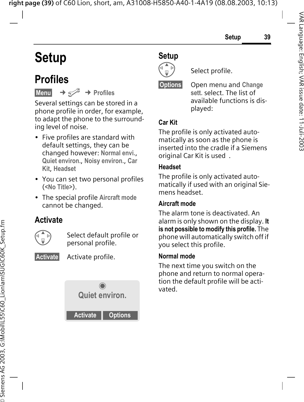 right page (39) of C60 Lion, short, am, A31008-H5850-A40-1-4A19 (08.08.2003, 10:13)&copy; Siemens AG 2003, G:\Mobil\L55\C60_Lion\am\SUG\C60K_Setup.fm39SetupVAR Language: English; VAR issue date: 11-Juli-2003SetupProfiles&sect;Menu&sect; &cent;B&cent;ProfilesSeveral settings can be stored in a phone profile in order, for example, to adapt the phone to the surround-ing level of noise.&bull; Five profiles are standard with default settings, they can be changed however: Normal envi.,Quiet environ.,Noisy environ.,Car Kit,Headset&bull; You can set two personal profiles (<No Title>).&bull; The special profile Aircraft modecannot be changed.ActivateSelect default profile or personal profile.&sect;Activate&sect; Activate profile.SetupSelect profile.&sect;Options&sect; Open menu and Change sett. select. The list of available functions is dis-played:Car Kit The profile is only activated auto-matically as soon as the phone is inserted into the cradle if a Siemens original Car Kit is used  .HeadsetThe profile is only activated auto-matically if used with an original Sie-mens headset.Aircraft modeThe alarm tone is deactivated. An alarm is only shown on the display. It is not possible to modify this profile. The phone will automatically switch off if you select this profile.Normal modeThe next time you switch on the phone and return to normal opera-tion the default profile will be acti-vated.Quiet environ.Activate Options