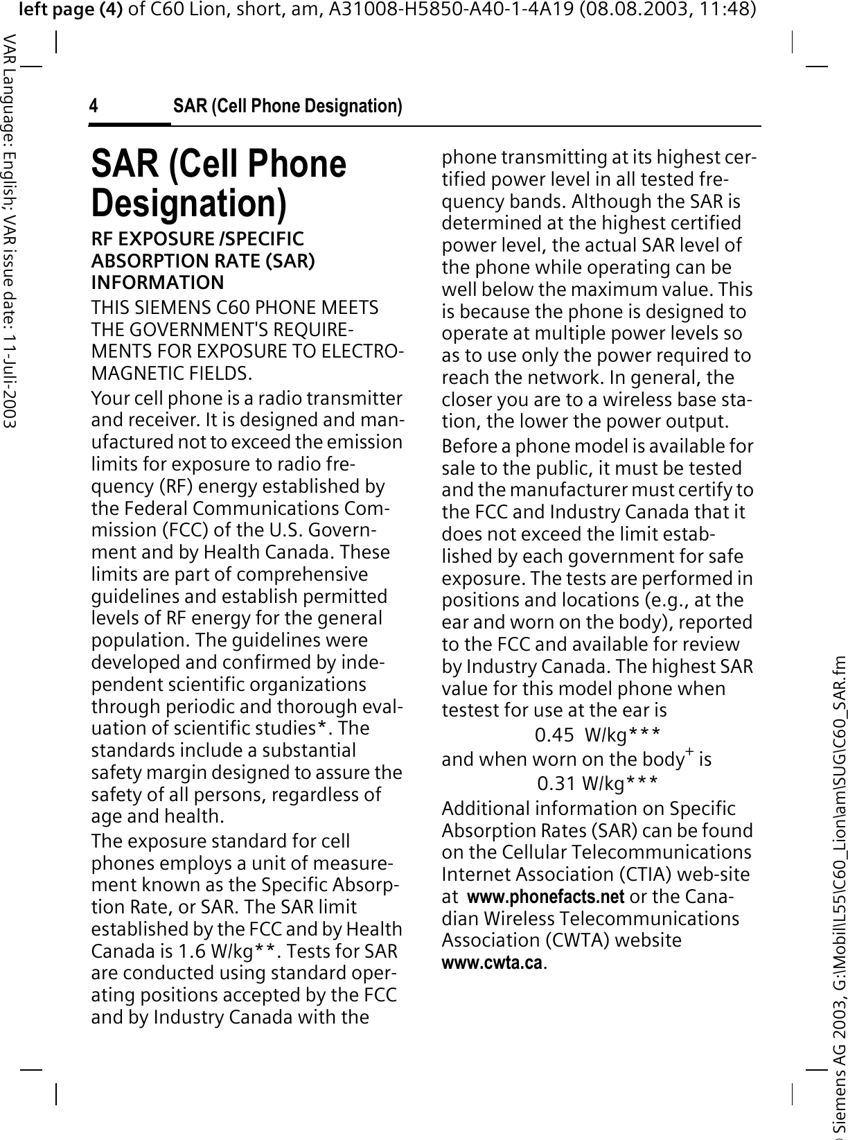&copy; Siemens AG 2003, G:\Mobil\L55\C60_Lion\am\SUG\C60_SAR.fmleft page (4) of C60 Lion, short, am, A31008-H5850-A40-1-4A19 (08.08.2003, 11:48)SAR (Cell Phone Designation)4VAR Language: English; VAR issue date: 11-Juli-2003SAR (Cell Phone Designation)RF EXPOSURE /SPECIFIC ABSORPTION RATE (SAR) INFORMATIONTHIS SIEMENS C60 PHONE MEETS THE GOVERNMENT'S REQUIRE-MENTS FOR EXPOSURE TO ELECTRO-MAGNETIC FIELDS.Your cell phone is a radio transmitter and receiver. It is designed and man-ufactured not to exceed the emission limits for exposure to radio fre-quency (RF) energy established by the Federal Communications Com-mission (FCC) of the U.S. Govern-ment and by Health Canada. These limits are part of comprehensive guidelines and establish permitted levels of RF energy for the general population. The guidelines were developed and confirmed by inde-pendent scientific organizations through periodic and thorough eval-uation of scientific studies*. The standards include a substantial safety margin designed to assure the safety of all persons, regardless of age and health.The exposure standard for cell phones employs a unit of measure-ment known as the Specific Absorp-tion Rate, or SAR. The SAR limit established by the FCC and by Health Canada is 1.6 W/kg**. Tests for SAR are conducted using standard oper-ating positions accepted by the FCC and by Industry Canada with the phone transmitting at its highest cer-tified power level in all tested fre-quency bands. Although the SAR is determined at the highest certified power level, the actual SAR level of the phone while operating can be well below the maximum value. This is because the phone is designed to operate at multiple power levels so as to use only the power required to reach the network. In general, the closer you are to a wireless base sta-tion, the lower the power output.  Before a phone model is available for sale to the public, it must be tested and the manufacturer must certify to the FCC and Industry Canada that it does not exceed the limit estab-lished by each government for safe exposure. The tests are performed in positions and locations (e.g., at the ear and worn on the body), reported to the FCC and available for review by Industry Canada. The highest SAR value for this model phone when testest for use at the ear is0.45 W/kg***and when worn on the body+ is0.31 W/kg***Additional information on Specific Absorption Rates (SAR) can be found on the Cellular Telecommunications Internet Association (CTIA) web-site at  www.phonefacts.net or the Cana-dian Wireless Telecommunications Association (CWTA) website www.cwta.ca.