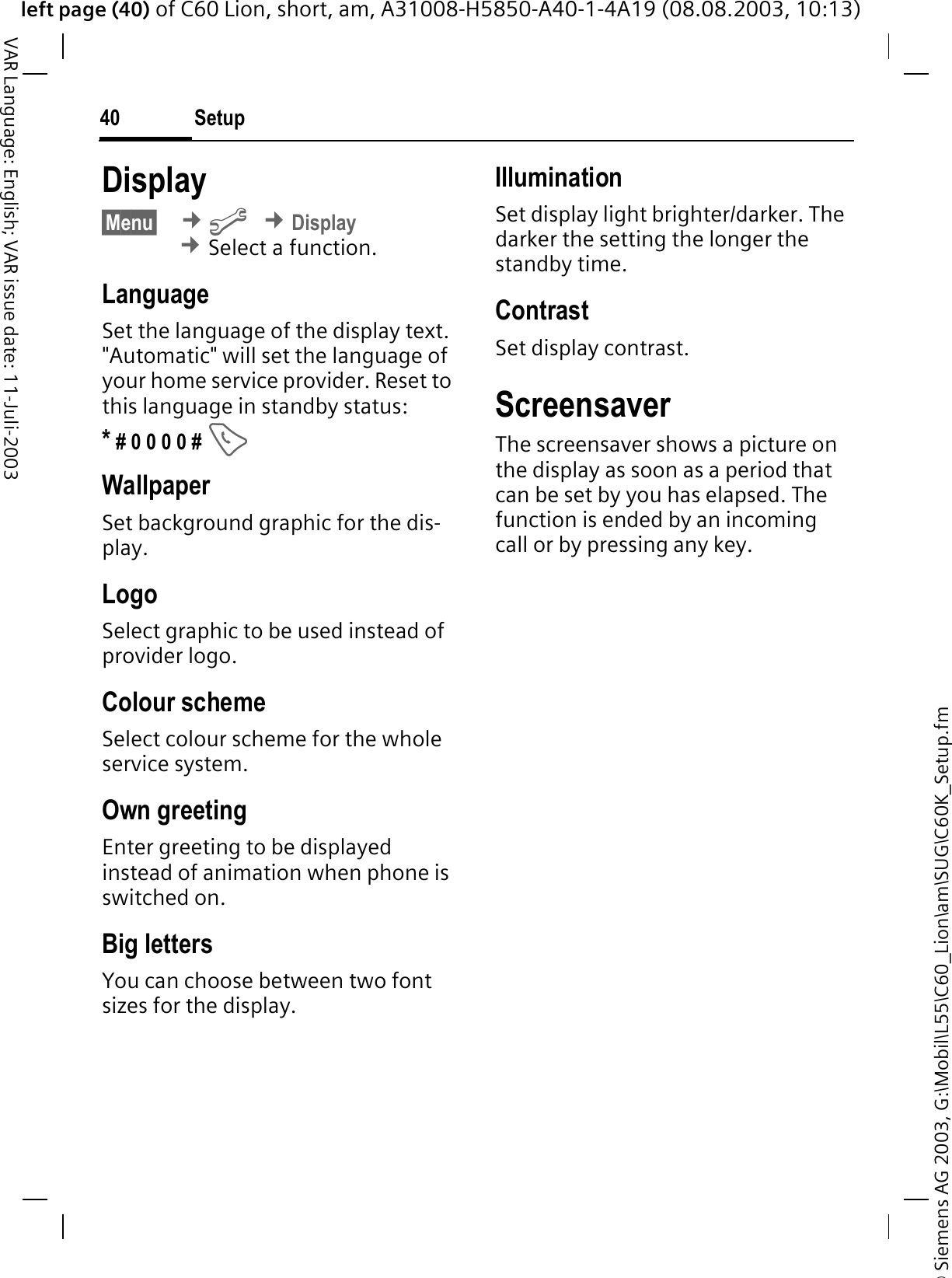 &copy; Siemens AG 2003, G:\Mobil\L55\C60_Lion\am\SUG\C60K_Setup.fmleft page (40) of C60 Lion, short, am, A31008-H5850-A40-1-4A19 (08.08.2003, 10:13)Setup40VAR Language: English; VAR issue date: 11-Juli-2003Display&sect;Menu&sect; &cent;B&cent;Display&cent;Select a function.LanguageSet the language of the display text. "Automatic" will set the language of your home service provider. Reset to this language in standby status:* # 0 0 0 0 # WallpaperSet background graphic for the dis-play.LogoSelect graphic to be used instead of provider logo.Colour schemeSelect colour scheme for the whole service system.Own greetingEnter greeting to be displayed instead of animation when phone is switched on.Big lettersYou can choose between two font sizes for the display.IlluminationSet display light brighter/darker. The darker the setting the longer the standby time.ContrastSet display contrast. ScreensaverThe screensaver shows a picture on the display as soon as a period that can be set by you has elapsed. The function is ended by an incoming call or by pressing any key. 