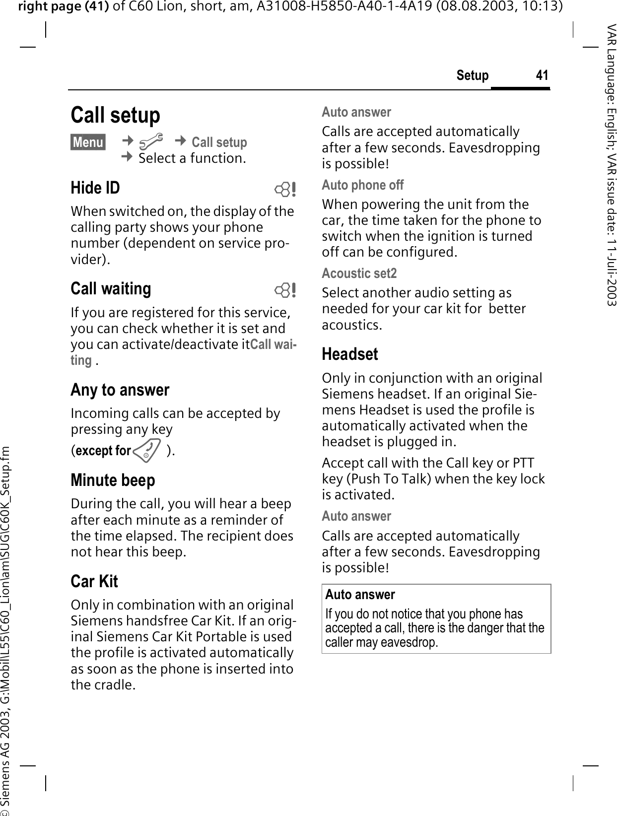 right page (41) of C60 Lion, short, am, A31008-H5850-A40-1-4A19 (08.08.2003, 10:13)&copy; Siemens AG 2003, G:\Mobil\L55\C60_Lion\am\SUG\C60K_Setup.fm41SetupVAR Language: English; VAR issue date: 11-Juli-2003Call setup&sect;Menu&sect; &cent;B&cent;Call setup&cent;Select a function.Hide ID bWhen switched on, the display of the calling party shows your phone number (dependent on service pro-vider).Call waiting bIf you are registered for this service, you can check whether it is set and you can activate/deactivate itCall wai-ting .Any to answerIncoming calls can be accepted by pressing any key(except for).Minute beepDuring the call, you will hear a beep after each minute as a reminder of the time elapsed. The recipient does not hear this beep.Car KitOnly in combination with an original Siemens handsfree Car Kit. If an orig-inal Siemens Car Kit Portable is used the profile is activated automatically as soon as the phone is inserted into the cradle.Auto answerCalls are accepted automatically after a few seconds. Eavesdropping is possible!Auto phone offWhen powering the unit from the car, the time taken for the phone to switch when the ignition is turned off can be configured.Acoustic set2Select another audio setting as needed for your car kit for  better acoustics.HeadsetOnly in conjunction with an original Siemens headset. If an original Sie-mens Headset is used the profile is automatically activated when the headset is plugged in. Accept call with the Call key or PTT key (Push To Talk) when the key lock is activated.Auto answerCalls are accepted automatically after a few seconds. Eavesdropping is possible!Auto answerIf you do not notice that you phone has accepted a call, there is the danger that the caller may eavesdrop.