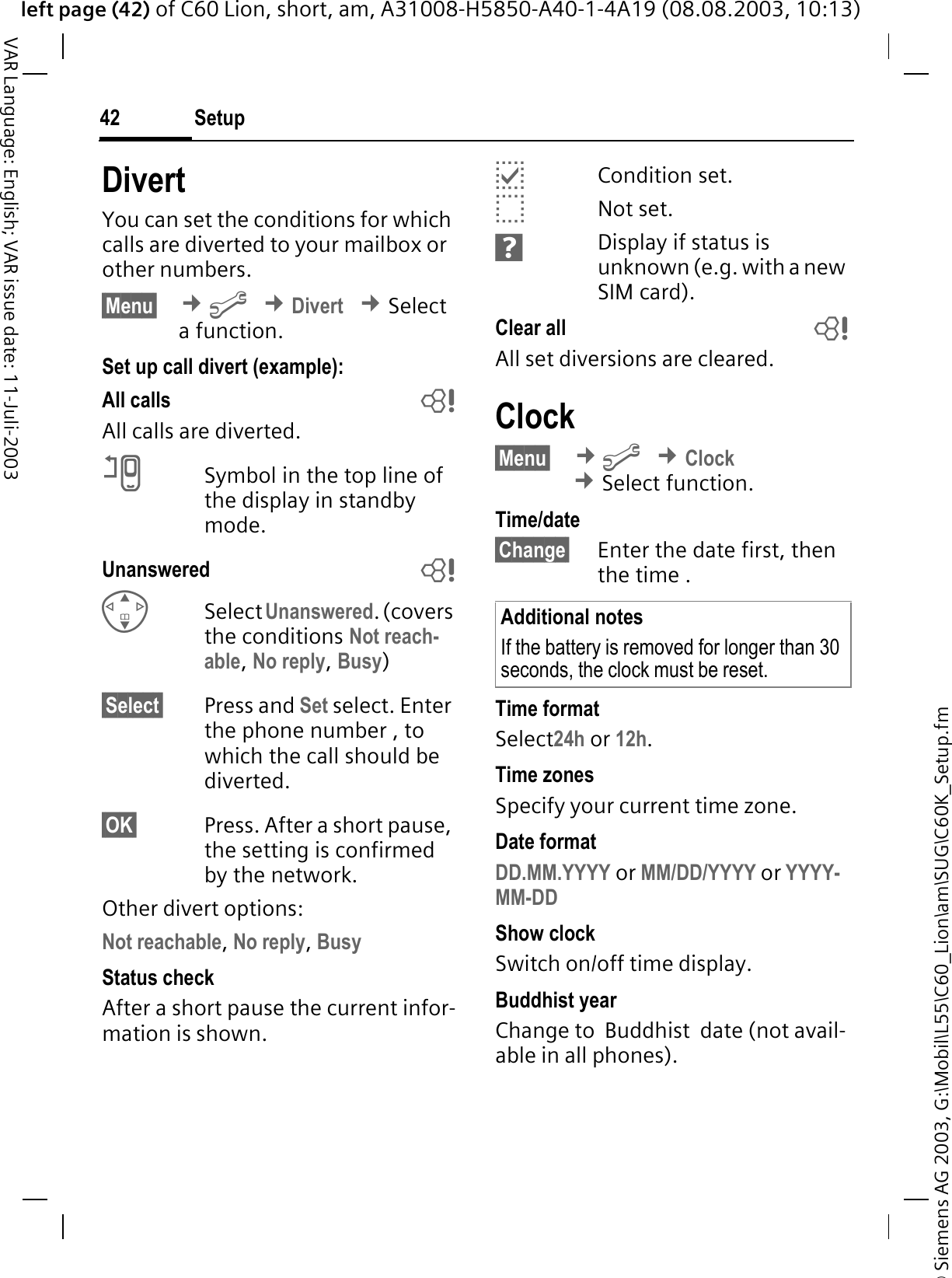 &copy; Siemens AG 2003, G:\Mobil\L55\C60_Lion\am\SUG\C60K_Setup.fmleft page (42) of C60 Lion, short, am, A31008-H5850-A40-1-4A19 (08.08.2003, 10:13)Setup42VAR Language: English; VAR issue date: 11-Juli-2003DivertYou can set the conditions for which calls are diverted to your mailbox or other numbers.&sect;Menu&sect; &cent;B&cent;Divert&cent;Select a function.Set up call divert (example):All calls bAll calls are diverted.CSymbol in the top line of the display in standby mode.Unanswered  bSelect Unanswered. (covers the conditions Not reach-able,No reply,Busy)&sect;Select&sect; Press and Set select. Enter the phone number , to which the call should be diverted.&sect;OK&sect; Press. After a short pause, the setting is confirmed by the network.Other divert options:Not reachable,No reply,BusyStatus checkAfter a short pause the current infor-mation is shown.ECondition set.DNot set.HDisplay if status is unknown (e.g. with a new SIM card). Clear all bAll set diversions are cleared.Clock&sect;Menu&sect; &cent;B&cent;Clock&cent;Select function.Time/date&sect;Change&sect; Enter the date first, then the time .Time formatSelect24h or 12h.Time zonesSpecify your current time zone.Date formatDD.MM.YYYY or MM/DD/YYYY or YYYY-MM-DDShow clockSwitch on/off time display.Buddhist yearChange to  Buddhist  date (not avail-able in all phones). Additional notesIf the battery is removed for longer than 30 seconds, the clock must be reset. 