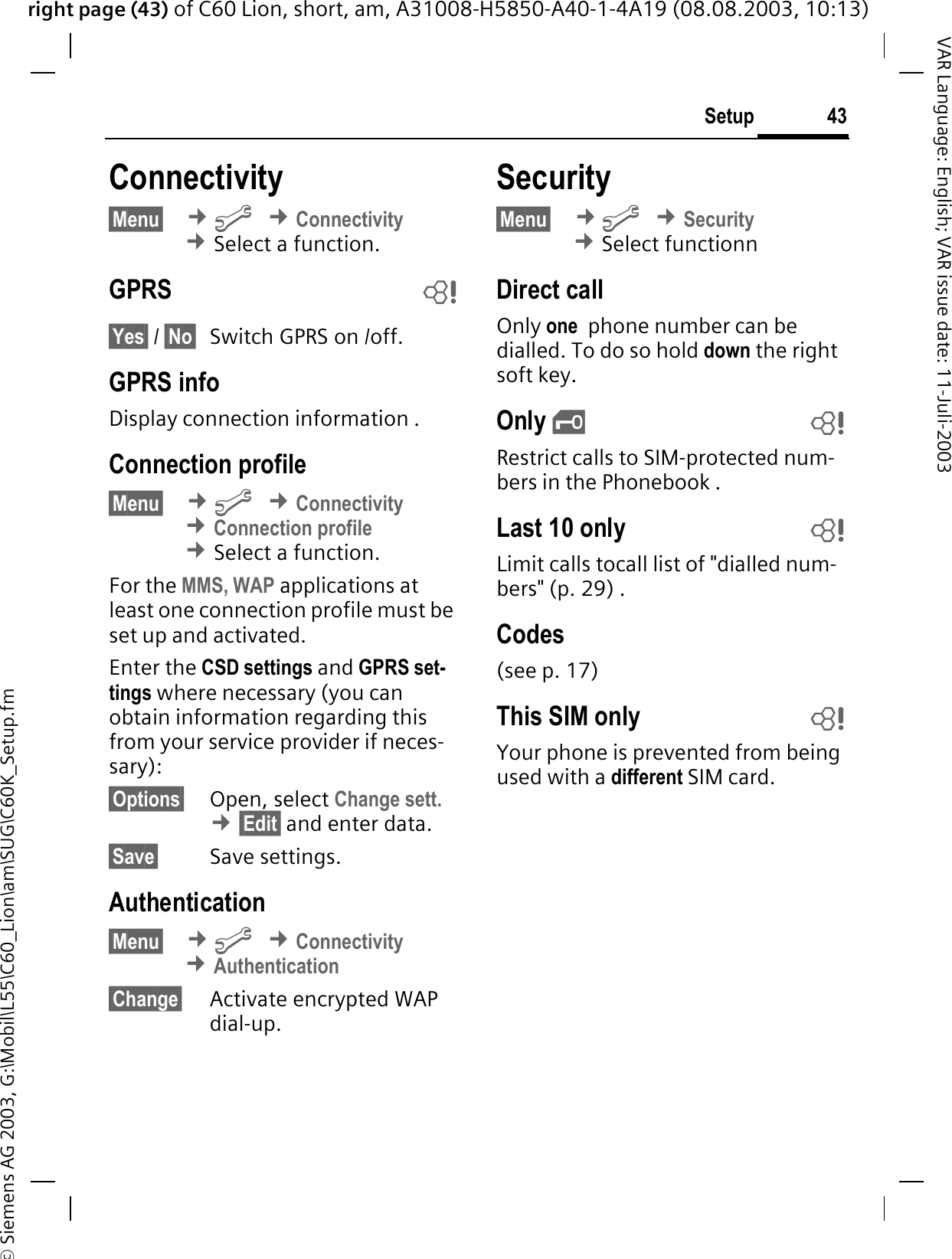 right page (43) of C60 Lion, short, am, A31008-H5850-A40-1-4A19 (08.08.2003, 10:13)&copy; Siemens AG 2003, G:\Mobil\L55\C60_Lion\am\SUG\C60K_Setup.fm43SetupVAR Language: English; VAR issue date: 11-Juli-2003Connectivity &sect;Menu&sect; &cent;B&cent;Connectivity&cent;Select a function.GPRS b&sect;Yes&sect; / &sect;No&sect; Switch GPRS on /off.GPRS infoDisplay connection information .Connection profile&sect;Menu&sect; &cent;B&cent;Connectivity&cent;Connection profile&cent;Select a function.For the MMS, WAP applications at least one connection profile must be set up and activated. Enter the CSD settings and GPRS set-tings where necessary (you can obtain information regarding this from your service provider if neces-sary):&sect;Options&sect; Open, select Change sett.&cent;&sect;Edit&sect; and enter data.&sect;Save&sect; Save settings.Authentication&sect;Menu&sect; &cent;B&cent;Connectivity&cent;Authentication&sect;Change&sect; Activate encrypted WAP dial-up.Security&sect;Menu&sect; &cent;B&cent;Security &cent;Select functionnDirect callOnly one  phone number can be dialled. To do so hold down the right soft key.Only &sbquo;bRestrict calls to SIM-protected num-bers in the Phonebook .Last 10 only bLimit calls tocall list of "dialled num-bers" (p. 29) .Codes(see p. 17)This SIM only bYour phone is prevented from being used with a different SIM card.