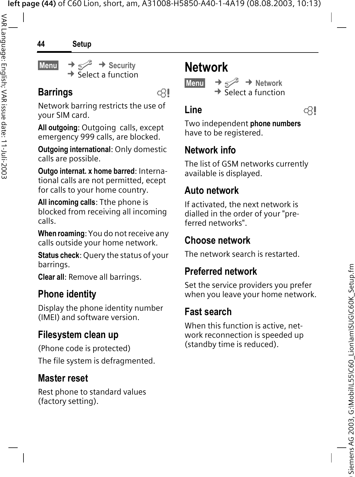 &copy; Siemens AG 2003, G:\Mobil\L55\C60_Lion\am\SUG\C60K_Setup.fmleft page (44) of C60 Lion, short, am, A31008-H5850-A40-1-4A19 (08.08.2003, 10:13)Setup44VAR Language: English; VAR issue date: 11-Juli-2003&sect;Menu&sect; &cent;B&cent;Security&cent;Select a functionBarrings bNetwork barring restricts the use of your SIM card.All outgoing: Outgoing  calls, except emergency 999 calls, are blocked.Outgoing international: Only domestic calls are possible.Outgo internat. x home barred: Interna-tional calls are not permitted, ecept for calls to your home country.All incoming calls: Tthe phone is blocked from receiving all incoming calls.When roaming: You do not receive any calls outside your home network.Status check: Query the status of your barrings.Clear all: Remove all barrings.Phone identityDisplay the phone identity number (IMEI) and software version.Filesystem clean up(Phone code is protected)The file system is defragmented.Master resetRest phone to standard values (factory setting).Network&sect;Menu&sect; &cent;B&cent;Network&cent;Select a functionLine bTwo independent phone numbershave to be registered.Network infoThe list of GSM networks currently available is displayed.Auto network If activated, the next network is dialled in the order of your "pre-ferred networks". Choose networkThe network search is restarted. Preferred network Set the service providers you prefer when you leave your home network.Fast searchWhen this function is active, net-work reconnection is speeded up (standby time is reduced).