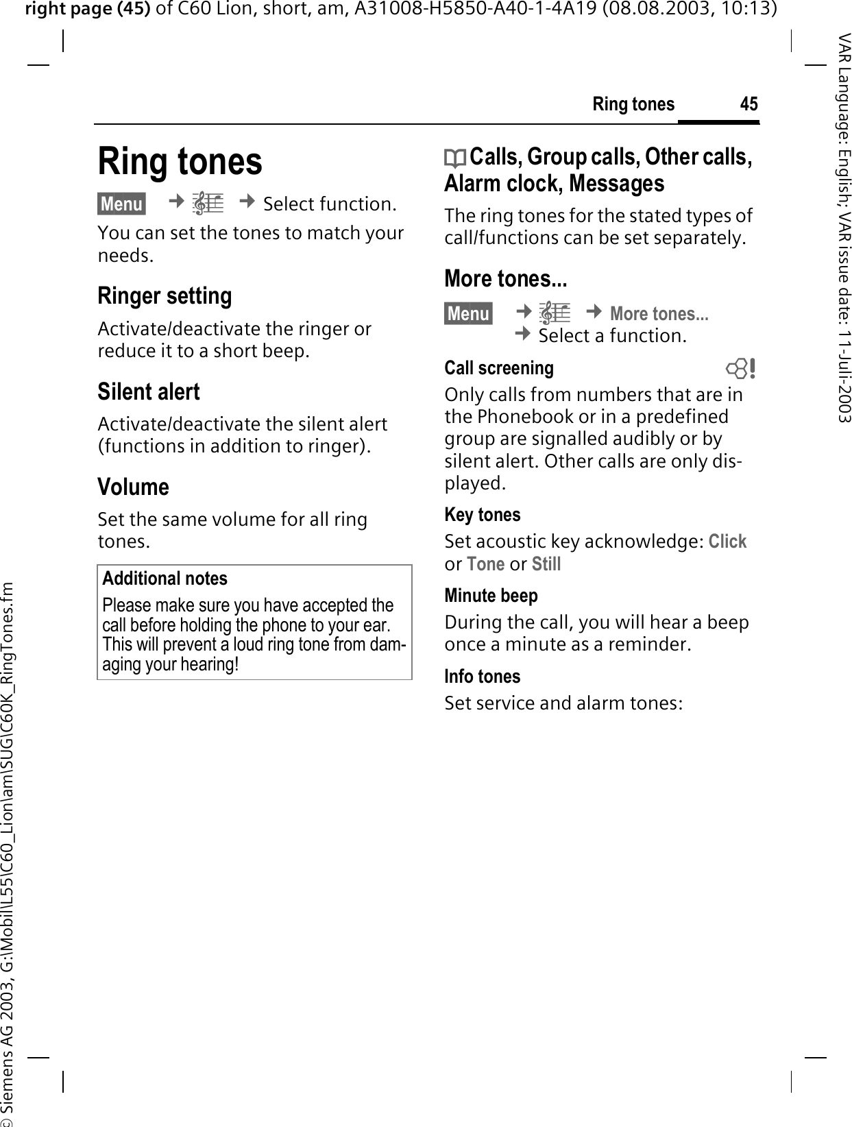 right page (45) of C60 Lion, short, am, A31008-H5850-A40-1-4A19 (08.08.2003, 10:13)&copy; Siemens AG 2003, G:\Mobil\L55\C60_Lion\am\SUG\C60K_RingTones.fm45Ring tonesVAR Language: English; VAR issue date: 11-Juli-2003Ring tones&sect;Menu&sect; &cent;&plusmn;&cent;Select function.You can set the tones to match your needs.Ringer setting Activate/deactivate the ringer or reduce it to a short beep.Silent alertActivate/deactivate the silent alert (functions in addition to ringer). VolumeSet the same volume for all ring tones.d Calls, Group calls, Other calls, Alarm clock, MessagesThe ring tones for the stated types of call/functions can be set separately.More tones...&sect;Menu&sect; &cent;&plusmn;&cent;More tones...&cent;Select a function.Call screening bOnly calls from numbers that are in the Phonebook or in a predefined group are signalled audibly or by silent alert. Other calls are only dis-played. Key tonesSet acoustic key acknowledge: Clickor Tone or StillMinute beepDuring the call, you will hear a beep once a minute as a reminder. Info tonesSet service and alarm tones:Additional notesPlease make sure you have accepted the call before holding the phone to your ear. This will prevent a loud ring tone from dam-aging your hearing!
