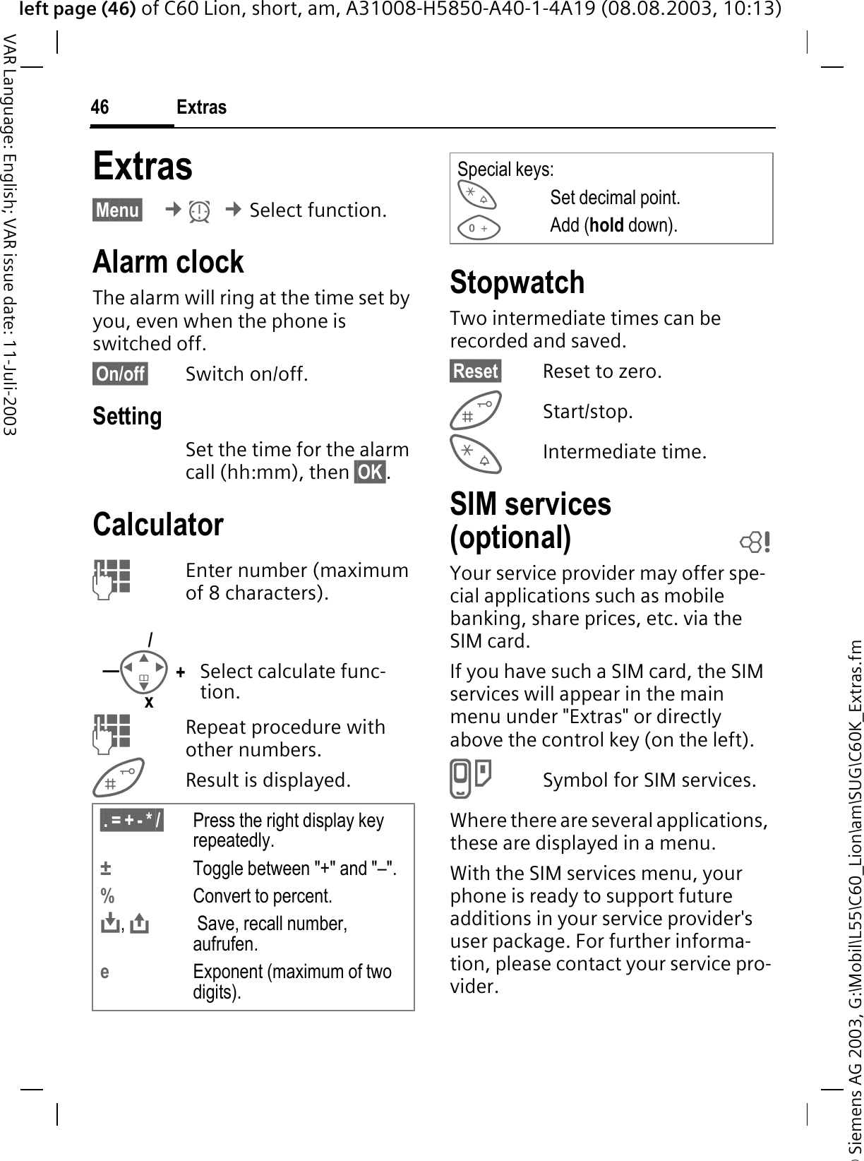 &copy; Siemens AG 2003, G:\Mobil\L55\C60_Lion\am\SUG\C60K_Extras.fmleft page (46) of C60 Lion, short, am, A31008-H5850-A40-1-4A19 (08.08.2003, 10:13)Extras46VAR Language: English; VAR issue date: 11-Juli-2003Extras&sect;Menu&sect; &cent;N&cent;Select function.Alarm clockThe alarm will ring at the time set by you, even when the phone is switched off. &sect;On/off&sect; Switch on/off.SettingSet the time for the alarm call (hh:mm), then &sect;OK&sect;.Calculator Enter number (maximum of 8 characters).  Repeat procedure with other numbers.Result is displayed. StopwatchTwo intermediate times can be recorded and saved.&sect;Reset&sect; Reset to zero.Start/stop.Intermediate time.SIM services(optional) bYour service provider may offer spe-cial applications such as mobile banking, share prices, etc. via the SIM card.If you have such a SIM card, the SIM services will appear in the main menu under "Extras" or directly above the control key (on the left).RSymbol for SIM services.Where there are several applications, these are displayed in a menu.With the SIM services menu, your phone is ready to support future additions in your service provider's user package. For further informa-tion, please contact your service pro-vider.Select calculate func-tion.&sect;.&sect;=&sect;+&sect;-&sect;*&sect;/&sect; Press the right display key repeatedly.&plusmn;Toggle between "+" and "&ndash;".%Convert to percent., Save, recall number, aufrufen.eExponent (maximum of two digits).+&mdash;/xSpecial keys:Set decimal point.Add (hold down).