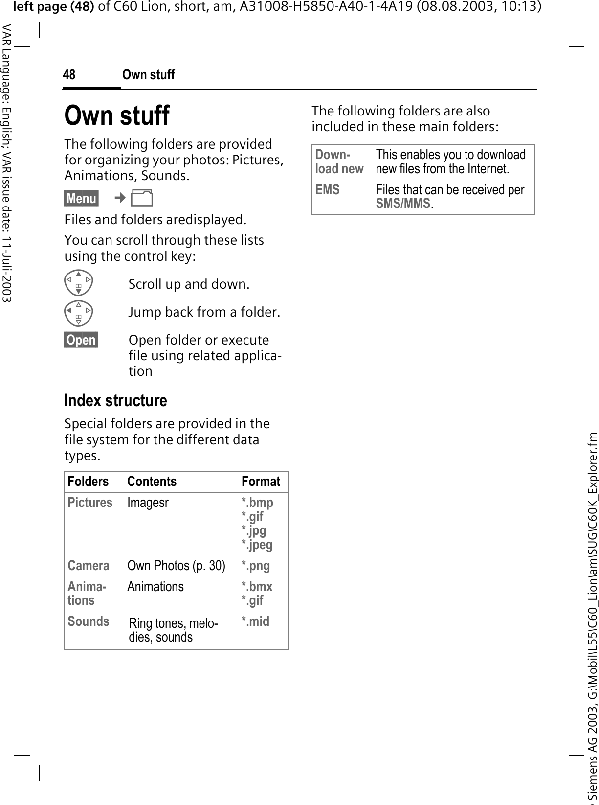 &copy; Siemens AG 2003, G:\Mobil\L55\C60_Lion\am\SUG\C60K_Explorer.fmleft page (48) of C60 Lion, short, am, A31008-H5850-A40-1-4A19 (08.08.2003, 10:13)Own stuff48VAR Language: English; VAR issue date: 11-Juli-2003Own stuffThe following folders are provided for organizing your photos: Pictures, Animations, Sounds.&sect;Menu&sect; &cent;Files and folders aredisplayed. You can scroll through these lists using the control key:Scroll up and down.Jump back from a folder.&sect;Open&sect; Open folder or execute file using related applica-tion Index structureSpecial folders are provided in the file system for the different data types.The following folders are also included in these main folders:Folders Contents FormatPictures Imagesr *.bmp*.gif*.jpg*.jpeg Camera Own Photos (p. 30) *.pngAnima-tions Animations *.bmx*.gif Sounds Ring tones, melo-dies, sounds*.midDown-load new This enables you to download new files from the Internet.EMS Files that can be received per SMS/MMS.