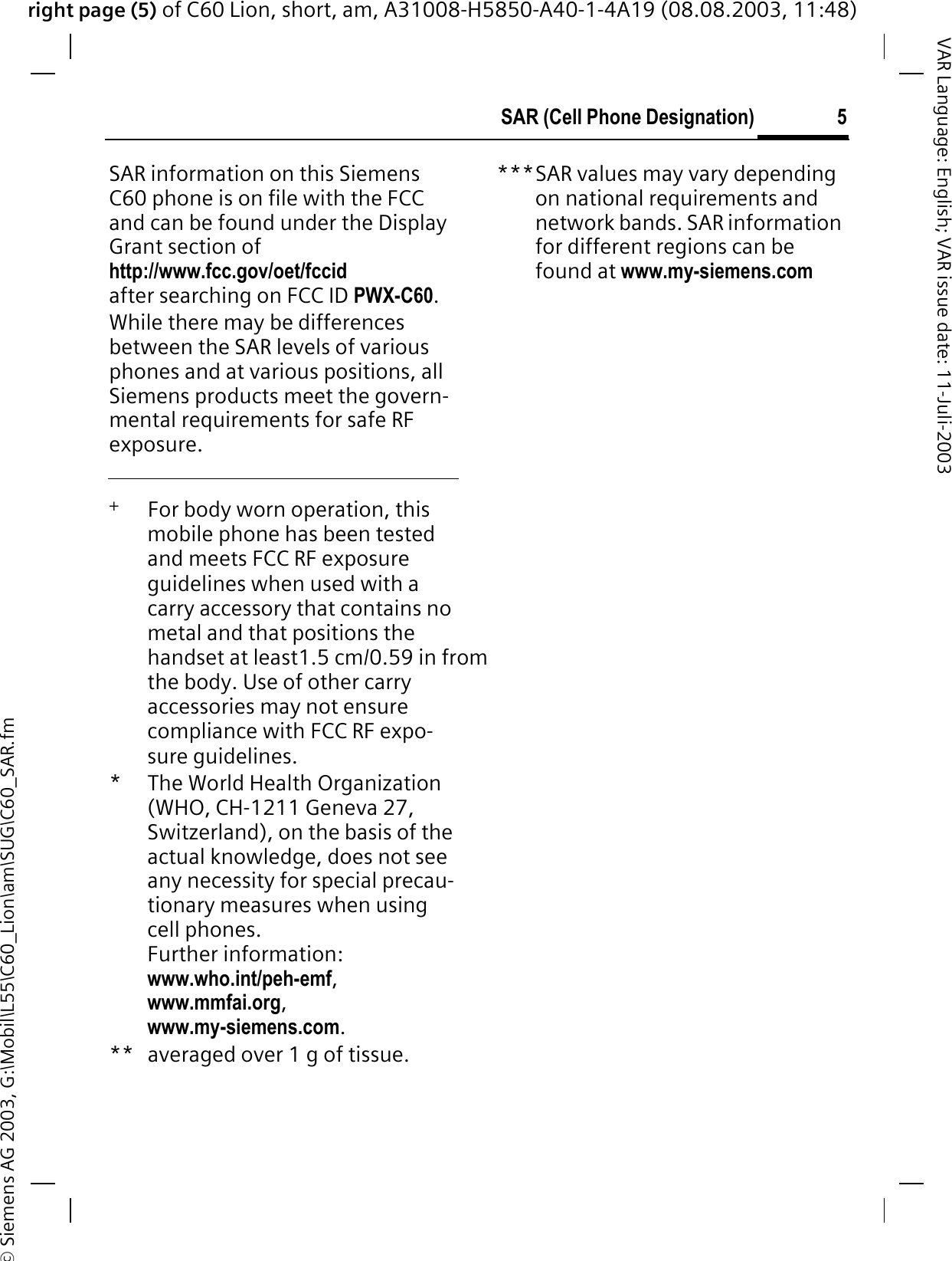 right page (5) of C60 Lion, short, am, A31008-H5850-A40-1-4A19 (08.08.2003, 11:48)&copy; Siemens AG 2003, G:\Mobil\L55\C60_Lion\am\SUG\C60_SAR.fm5SAR (Cell Phone Designation)VAR Language: English; VAR issue date: 11-Juli-2003SAR information on this Siemens C60 phone is on file with the FCC and can be found under the Display Grant section of http://www.fcc.gov/oet/fccidafter searching on FCC ID PWX-C60.While there may be differences between the SAR levels of various phones and at various positions, all Siemens products meet the govern-mental requirements for safe RF exposure. +   For body worn operation, this mobile phone has been tested and meets FCC RF exposure guidelines when used with a carry accessory that contains no metal and that positions the handset at least1.5 cm/0.59 in from the body. Use of other carry accessories may not ensure compliance with FCC RF expo-sure guidelines.*The World Health Organization (WHO, CH-1211 Geneva 27, Switzerland), on the basis of the actual knowledge, does not see any necessity for special precau-tionary measures when using cell phones.Further information: www.who.int/peh-emf,www.mmfai.org,www.my-siemens.com.** averaged over 1 g of tissue.***SAR values may vary depending on national requirements and network bands. SAR information for different regions can be found at www.my-siemens.com