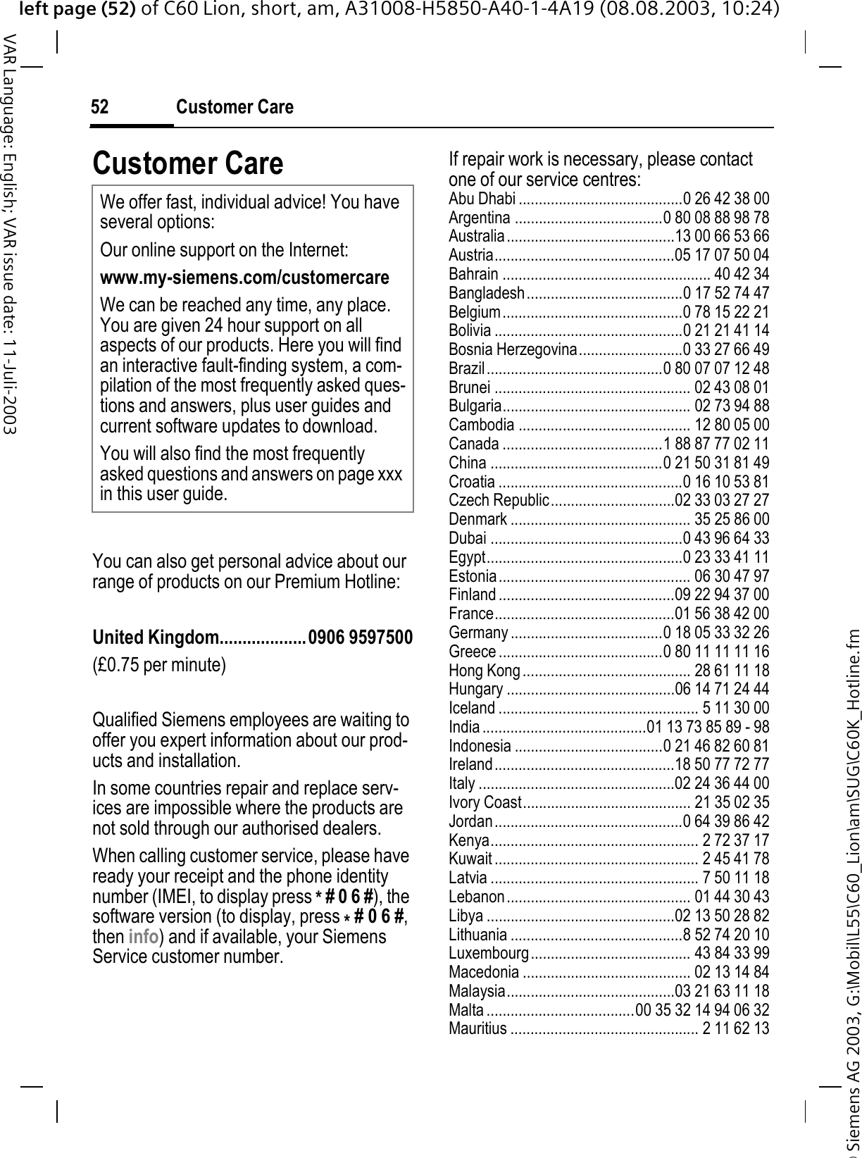 &copy; Siemens AG 2003, G:\Mobil\L55\C60_Lion\am\SUG\C60K_Hotline.fmleft page (52) of C60 Lion, short, am, A31008-H5850-A40-1-4A19 (08.08.2003, 10:24)Customer Care52VAR Language: English; VAR issue date: 11-Juli-2003Customer CareYou can also get personal advice about our range of products on our Premium Hotline:United Kingdom...................0906 9597500(&pound;0.75 per minute)Qualified Siemens employees are waiting to offer you expert information about our prod-ucts and installation.In some countries repair and replace serv-ices are impossible where the products are not sold through our authorised dealers.When calling customer service, please have ready your receipt and the phone identity number (IMEI, to display press *# 0 6 #), the software version (to display, press *# 0 6 #,then info) and if available, your Siemens Service customer number.If repair work is necessary, please contact one of our service centres:Abu Dhabi .........................................0 26 42 38 00Argentina .....................................0 80 08 88 98 78Australia..........................................13 00 66 53 66Austria.............................................05 17 07 50 04Bahrain .................................................... 40 42 34Bangladesh.......................................0 17 52 74 47Belgium.............................................0 78 15 22 21Bolivia ...............................................0 21 21 41 14Bosnia Herzegovina..........................0 33 27 66 49Brazil............................................0 80 07 07 12 48Brunei ................................................. 02 43 08 01Bulgaria............................................... 02 73 94 88Cambodia ........................................... 12 80 05 00Canada ........................................1 88 87 77 02 11China ...........................................0 21 50 31 81 49Croatia ..............................................0 16 10 53 81Czech Republic...............................02 33 03 27 27Denmark ............................................. 35 25 86 00Dubai ................................................0 43 96 64 33Egypt.................................................0 23 33 41 11Estonia................................................ 06 30 47 97Finland ............................................09 22 94 37 00France.............................................01 56 38 42 00Germany ......................................0 18 05 33 32 26Greece .........................................0 80 11 11 11 16Hong Kong.......................................... 28 61 11 18Hungary ..........................................06 14 71 24 44Iceland .................................................. 5 11 30 00India.........................................01 13 73 85 89 - 98Indonesia .....................................0 21 46 82 60 81Ireland.............................................18 50 77 72 77Italy .................................................02 24 36 44 00Ivory Coast.......................................... 21 35 02 35Jordan...............................................0 64 39 86 42Kenya.................................................... 2 72 37 17Kuwait ................................................... 2 45 41 78Latvia .................................................... 7 50 11 18Lebanon.............................................. 01 44 30 43Libya ...............................................02 13 50 28 82Lithuania ...........................................8 52 74 20 10Luxembourg........................................ 43 84 33 99Macedonia .......................................... 02 13 14 84Malaysia..........................................03 21 63 11 18Malta .....................................00 35 32 14 94 06 32Mauritius ............................................... 2 11 62 13We offer fast, individual advice! You have several options:Our online support on the Internet:www.my-siemens.com/customercareWe can be reached any time, any place. You are given 24 hour support on all aspects of our products. Here you will find an interactive fault-finding system, a com-pilation of the most frequently asked ques-tions and answers, plus user guides and current software updates to download.You will also find the most frequently asked questions and answers on page xxx in this user guide.