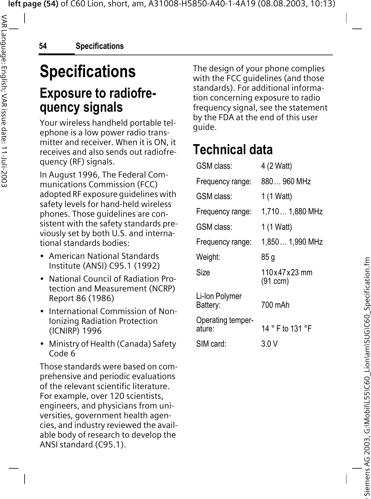 &copy; Siemens AG 2003, G:\Mobil\L55\C60_Lion\am\SUG\C60_Specification.fmleft page (54) of C60 Lion, short, am, A31008-H5850-A40-1-4A19 (08.08.2003, 10:13)Specifications54VAR Language: English; VAR issue date: 11-Juli-2003SpecificationsExposure to radiofre-quency signalsYour wireless handheld portable tel-ephone is a low power radio trans-mitter and receiver. When it is ON, it receives and also sends out radiofre-quency (RF) signals.In August 1996, The Federal Com-munications Commission (FCC) adopted RF exposure guidelines with safety levels for hand-held wireless phones. Those guidelines are con-sistent with the safety standards pre-viously set by both U.S. and interna-tional standards bodies:&bull; American National Standards Institute (ANSI) C95.1 (1992)&bull; National Council of Radiation Pro-tection and Measurement (NCRP) Report 86 (1986)&bull; International Commission of Non-Ionizing Radiation Protection (ICNIRP) 1996&bull; Ministry of Health (Canada) Safety Code 6Those standards were based on com-prehensive and periodic evaluations of the relevant scientific literature. For example, over 120 scientists, engineers, and physicians from uni-versities, government health agen-cies, and industry reviewed the avail-able body of research to develop the ANSI standard (C95.1).The design of your phone complies with the FCC guidelines (and those standards). For additional informa-tion concerning exposure to radio frequency signal, see the statement by the FDA at the end of this user guide.Technical data GSM class: 4 (2 Watt)Frequency range: 880&hellip; 960 MHzGSM class: 1 (1 Watt)Frequency range: 1,710&hellip; 1,880 MHzGSM class: 1 (1 Watt)Frequency range: 1,850&hellip; 1,990 MHzWeight: 85 gSize 110x47x23 mm (91 ccm)Li-Ion Polymer Battery: 700 mAhOperating temper-ature: 14 &deg; F to 131 &deg;FSIM card: 3.0 V