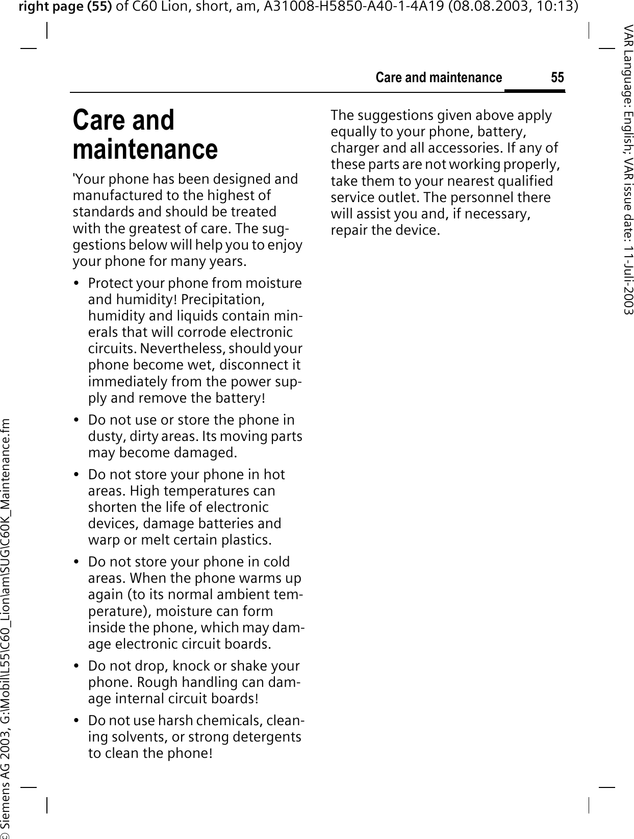 right page (55) of C60 Lion, short, am, A31008-H5850-A40-1-4A19 (08.08.2003, 10:13)&copy; Siemens AG 2003, G:\Mobil\L55\C60_Lion\am\SUG\C60K_Maintenance.fm55Care and maintenanceVAR Language: English; VAR issue date: 11-Juli-2003Care and maintenance'Your phone has been designed and manufactured to the highest of standards and should be treated with the greatest of care. The sug-gestions below will help you to enjoy your phone for many years.&bull; Protect your phone from moisture and humidity! Precipitation, humidity and liquids contain min-erals that will corrode electronic circuits. Nevertheless, should your phone become wet, disconnect it immediately from the power sup-ply and remove the battery!&bull; Do not use or store the phone in dusty, dirty areas. Its moving parts may become damaged.&bull; Do not store your phone in hot areas. High temperatures can shorten the life of electronic devices, damage batteries and warp or melt certain plastics. &bull; Do not store your phone in cold areas. When the phone warms up again (to its normal ambient tem-perature), moisture can form inside the phone, which may dam-age electronic circuit boards. &bull; Do not drop, knock or shake your phone. Rough handling can dam-age internal circuit boards!&bull; Do not use harsh chemicals, clean-ing solvents, or strong detergents to clean the phone!The suggestions given above apply equally to your phone, battery, charger and all accessories. If any of these parts are not working properly, take them to your nearest qualified service outlet. The personnel there will assist you and, if necessary, repair the device.