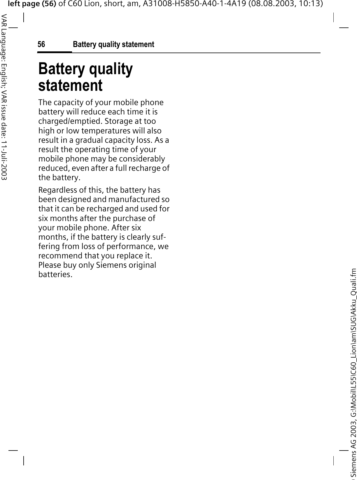 &copy; Siemens AG 2003, G:\Mobil\L55\C60_Lion\am\SUG\Akku_Quali.fmleft page (56) of C60 Lion, short, am, A31008-H5850-A40-1-4A19 (08.08.2003, 10:13)Battery quality statement56VAR Language: English; VAR issue date: 11-Juli-2003Battery quality statementThe capacity of your mobile phone battery will reduce each time it is charged/emptied. Storage at too high or low temperatures will also result in a gradual capacity loss. As a result the operating time of your mobile phone may be considerably reduced, even after a full recharge of the battery.Regardless of this, the battery has been designed and manufactured so that it can be recharged and used for six months after the purchase of your mobile phone. After six months, if the battery is clearly suf-fering from loss of performance, we recommend that you replace it. Please buy only Siemens original batteries.