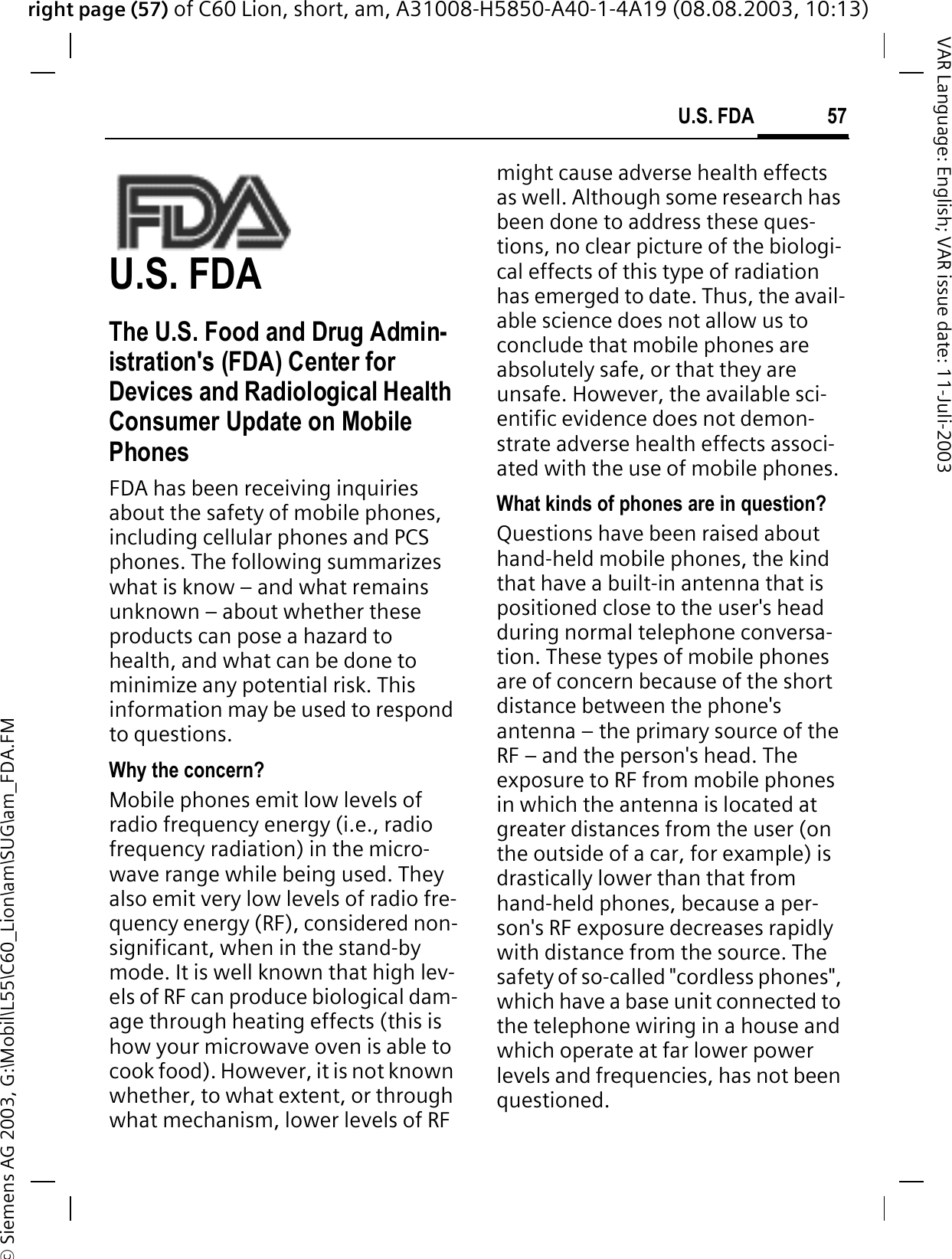 right page (57) of C60 Lion, short, am, A31008-H5850-A40-1-4A19 (08.08.2003, 10:13)&copy; Siemens AG 2003, G:\Mobil\L55\C60_Lion\am\SUG\am_FDA.FM57U.S. FDAVAR Language: English; VAR issue date: 11-Juli-2003U.S. FDAThe U.S. Food and Drug Admin-istration's (FDA) Center for Devices and Radiological Health Consumer Update on Mobile PhonesFDA has been receiving inquiries about the safety of mobile phones, including cellular phones and PCS phones. The following summarizes what is know &ndash; and what remains unknown &ndash; about whether these products can pose a hazard to health, and what can be done to minimize any potential risk. This information may be used to respond to questions.Why the concern?Mobile phones emit low levels of radio frequency energy (i.e., radio frequency radiation) in the micro-wave range while being used. They also emit very low levels of radio fre-quency energy (RF), considered non-significant, when in the stand-by mode. It is well known that high lev-els of RF can produce biological dam-age through heating effects (this is how your microwave oven is able to cook food). However, it is not known whether, to what extent, or through what mechanism, lower levels of RF might cause adverse health effects as well. Although some research has been done to address these ques-tions, no clear picture of the biologi-cal effects of this type of radiation has emerged to date. Thus, the avail-able science does not allow us to conclude that mobile phones are absolutely safe, or that they are unsafe. However, the available sci-entific evidence does not demon-strate adverse health effects associ-ated with the use of mobile phones.What kinds of phones are in question?Questions have been raised about hand-held mobile phones, the kind that have a built-in antenna that is positioned close to the user's head during normal telephone conversa-tion. These types of mobile phones are of concern because of the short distance between the phone's antenna &ndash; the primary source of the RF &ndash; and the person's head. The exposure to RF from mobile phones in which the antenna is located at greater distances from the user (on the outside of a car, for example) is drastically lower than that from hand-held phones, because a per-son's RF exposure decreases rapidly with distance from the source. The safety of so-called "cordless phones", which have a base unit connected to the telephone wiring in a house and which operate at far lower power levels and frequencies, has not been questioned.