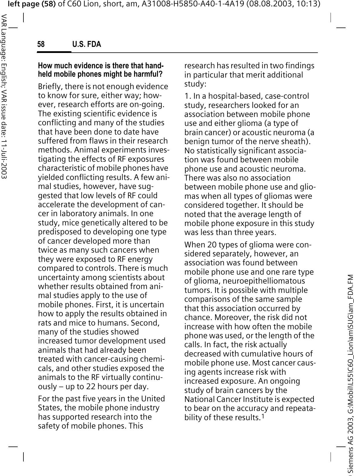 &copy; Siemens AG 2003, G:\Mobil\L55\C60_Lion\am\SUG\am_FDA.FMleft page (58) of C60 Lion, short, am, A31008-H5850-A40-1-4A19 (08.08.2003, 10:13)U.S. FDA58VAR Language: English; VAR issue date: 11-Juli-2003How much evidence is there that hand-held mobile phones might be harmful?Briefly, there is not enough evidence to know for sure, either way; how-ever, research efforts are on-going. The existing scientific evidence is conflicting and many of the studies that have been done to date have suffered from flaws in their research methods. Animal experiments inves-tigating the effects of RF exposures characteristic of mobile phones have yielded conflicting results. A few ani-mal studies, however, have sug-gested that low levels of RF could accelerate the development of can-cer in laboratory animals. In one study, mice genetically altered to be predisposed to developing one type of cancer developed more than twice as many such cancers when they were exposed to RF energy compared to controls. There is much uncertainty among scientists about whether results obtained from ani-mal studies apply to the use of mobile phones. First, it is uncertain how to apply the results obtained in rats and mice to humans. Second, many of the studies showed increased tumor development used animals that had already been treated with cancer-causing chemi-cals, and other studies exposed the animals to the RF virtually continu-ously &ndash; up to 22 hours per day.For the past five years in the United States, the mobile phone industry has supported research into the safety of mobile phones. This research has resulted in two findings in particular that merit additional study:1. In a hospital-based, case-control study, researchers looked for an association between mobile phone use and either glioma (a type of brain cancer) or acoustic neuroma (a benign tumor of the nerve sheath). No statistically significant associa-tion was found between mobile phone use and acoustic neuroma. There was also no association between mobile phone use and glio-mas when all types of gliomas were considered together. It should be noted that the average length of mobile phone exposure in this study was less than three years.When 20 types of glioma were con-sidered separately, however, an association was found between mobile phone use and one rare type of glioma, neuroepithelliomatous tumors. It is possible with multiple comparisons of the same sample that this association occurred by chance. Moreover, the risk did not increase with how often the mobile phone was used, or the length of the calls. In fact, the risk actually decreased with cumulative hours of mobile phone use. Most cancer caus-ing agents increase risk with increased exposure. An ongoing study of brain cancers by the National Cancer Institute is expected to bear on the accuracy and repeata-bility of these results.1
