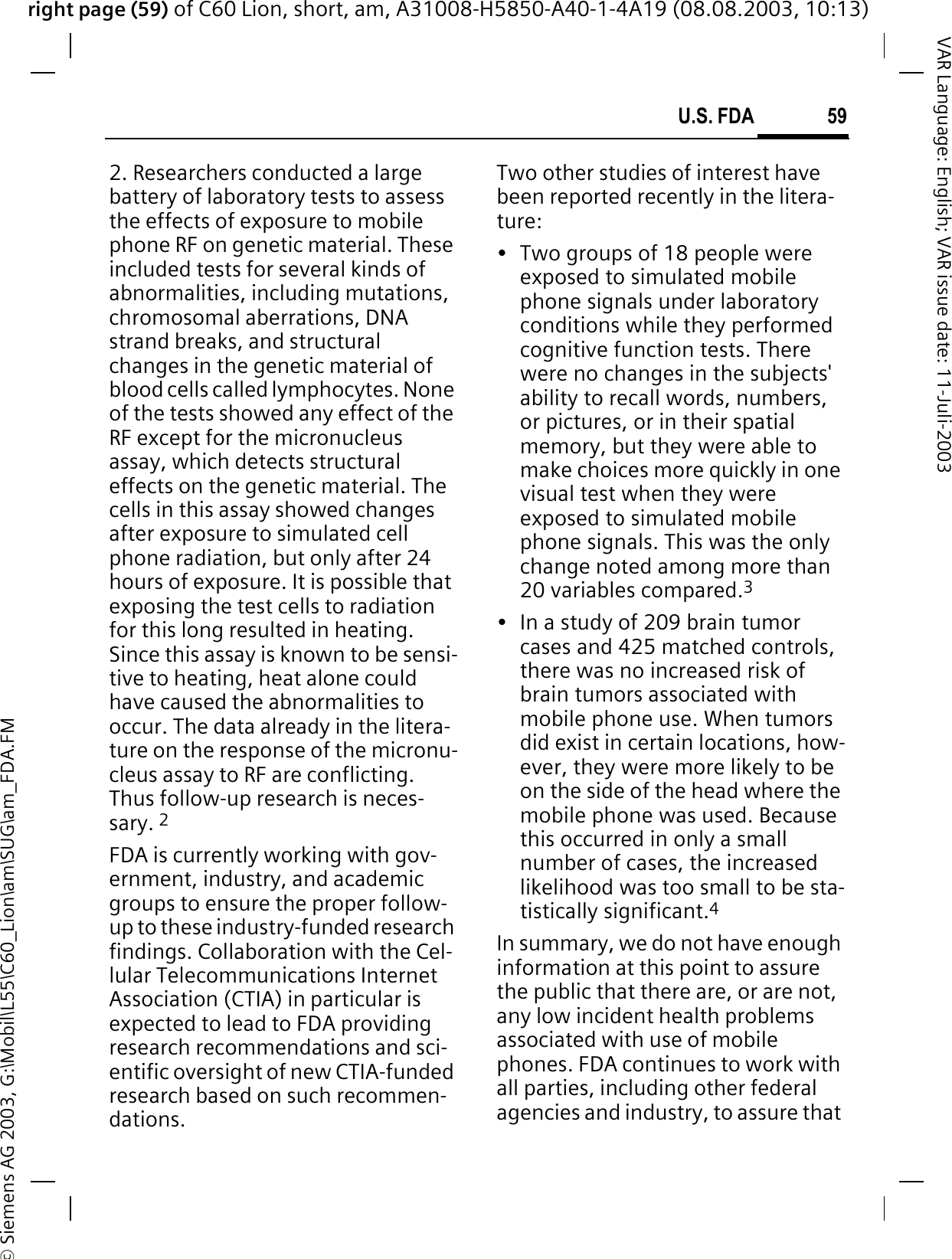 right page (59) of C60 Lion, short, am, A31008-H5850-A40-1-4A19 (08.08.2003, 10:13)&copy; Siemens AG 2003, G:\Mobil\L55\C60_Lion\am\SUG\am_FDA.FM59U.S. FDAVAR Language: English; VAR issue date: 11-Juli-20032. Researchers conducted a large battery of laboratory tests to assess the effects of exposure to mobile phone RF on genetic material. These included tests for several kinds of abnormalities, including mutations, chromosomal aberrations, DNA strand breaks, and structural changes in the genetic material of blood cells called lymphocytes. None of the tests showed any effect of the RF except for the micronucleus assay, which detects structural effects on the genetic material. The cells in this assay showed changes after exposure to simulated cell phone radiation, but only after 24 hours of exposure. It is possible that exposing the test cells to radiation for this long resulted in heating. Since this assay is known to be sensi-tive to heating, heat alone could have caused the abnormalities to occur. The data already in the litera-ture on the response of the micronu-cleus assay to RF are conflicting. Thus follow-up research is neces-sary. 2FDA is currently working with gov-ernment, industry, and academic groups to ensure the proper follow-up to these industry-funded research findings. Collaboration with the Cel-lular Telecommunications Internet Association (CTIA) in particular is expected to lead to FDA providing research recommendations and sci-entific oversight of new CTIA-funded research based on such recommen-dations.Two other studies of interest have been reported recently in the litera-ture:&bull; Two groups of 18 people were exposed to simulated mobile phone signals under laboratory conditions while they performed cognitive function tests. There were no changes in the subjects' ability to recall words, numbers, or pictures, or in their spatial memory, but they were able to make choices more quickly in one visual test when they were exposed to simulated mobile phone signals. This was the only change noted among more than 20 variables compared.3&bull; In a study of 209 brain tumor cases and 425 matched controls, there was no increased risk of brain tumors associated with mobile phone use. When tumors did exist in certain locations, how-ever, they were more likely to be on the side of the head where the mobile phone was used. Because this occurred in only a small number of cases, the increased likelihood was too small to be sta-tistically significant.4In summary, we do not have enough information at this point to assure the public that there are, or are not, any low incident health problems associated with use of mobile phones. FDA continues to work with all parties, including other federal agencies and industry, to assure that 
