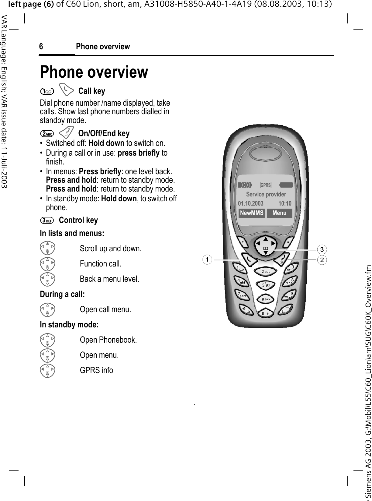 &copy; Siemens AG 2003, G:\Mobil\L55\C60_Lion\am\SUG\C60K_Overview.fmleft page (6) of C60 Lion, short, am, A31008-H5850-A40-1-4A19 (08.08.2003, 10:13)Phone overview6VAR Language: English; VAR issue date: 11-Juli-2003Phone overview1Call keyDial phone number /name displayed, take calls. Show last phone numbers dialled in standby mode. 2On/Off/End key&bull; Switched off: Hold down to switch on.&bull; During a call or in use: press briefly to finish. &bull; In menus: Press briefly: one level back.Press and hold: return to standby mode.Press and hold: return to standby mode.&bull; In standby mode: Hold down, to switch off phone.3Control keyIn lists and menus:Scroll up and down.Function call.Back a menu level.During a call:Open call menu.In standby mode:Open Phonebook.Open menu.GPRS info.4x<Service provider01.10.2003 10:10NewMMS Menu
