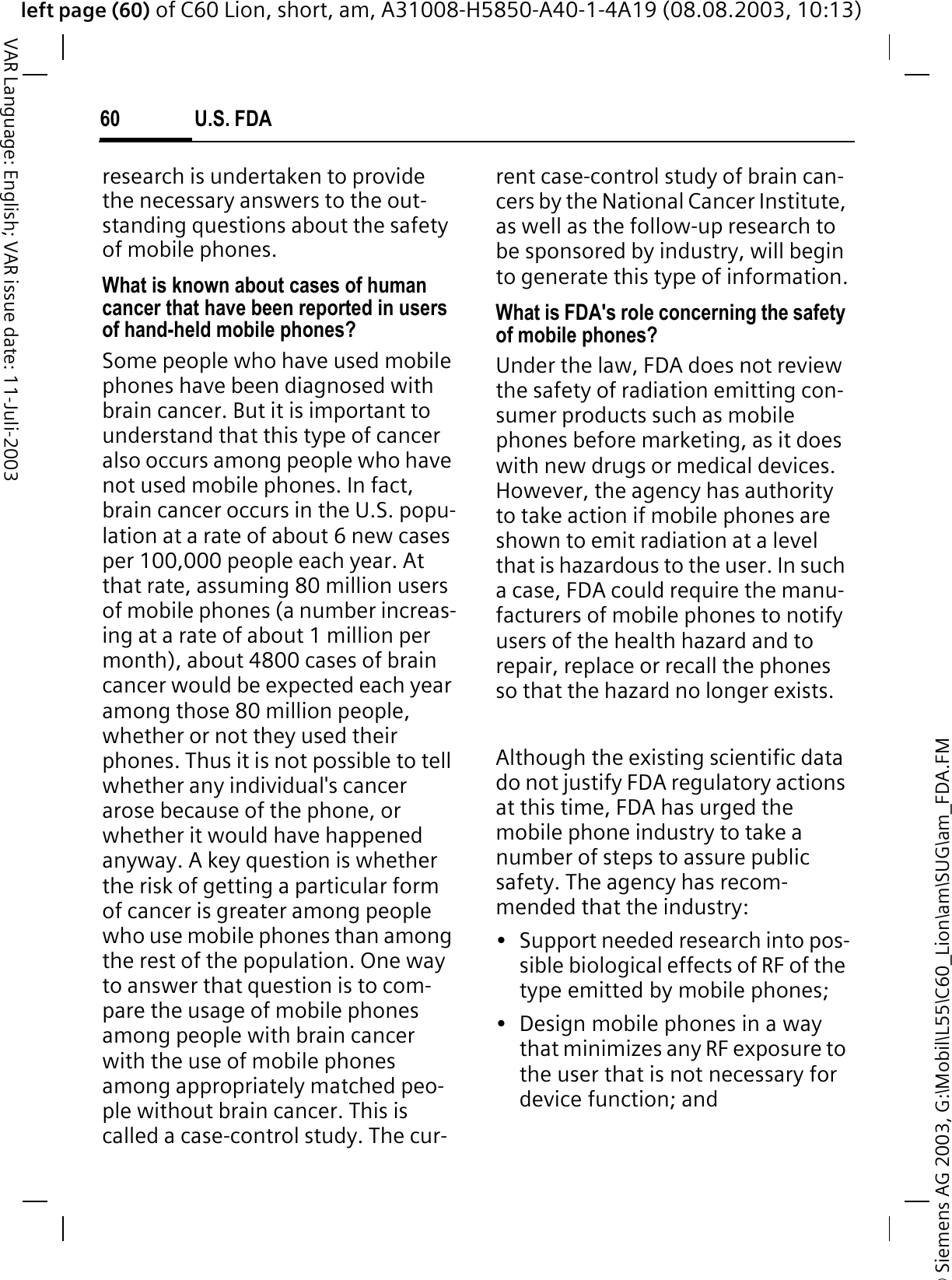 &copy; Siemens AG 2003, G:\Mobil\L55\C60_Lion\am\SUG\am_FDA.FMleft page (60) of C60 Lion, short, am, A31008-H5850-A40-1-4A19 (08.08.2003, 10:13)U.S. FDA60VAR Language: English; VAR issue date: 11-Juli-2003research is undertaken to provide the necessary answers to the out-standing questions about the safety of mobile phones.What is known about cases of human cancer that have been reported in users of hand-held mobile phones?Some people who have used mobile phones have been diagnosed with brain cancer. But it is important to understand that this type of cancer also occurs among people who have not used mobile phones. In fact, brain cancer occurs in the U.S. popu-lation at a rate of about 6 new cases per 100,000 people each year. At that rate, assuming 80 million users of mobile phones (a number increas-ing at a rate of about 1 million per month), about 4800 cases of brain cancer would be expected each year among those 80 million people, whether or not they used their phones. Thus it is not possible to tell whether any individual's cancer arose because of the phone, or whether it would have happened anyway. A key question is whether the risk of getting a particular form of cancer is greater among people who use mobile phones than among the rest of the population. One way to answer that question is to com-pare the usage of mobile phones among people with brain cancer with the use of mobile phones among appropriately matched peo-ple without brain cancer. This is called a case-control study. The cur-rent case-control study of brain can-cers by the National Cancer Institute, as well as the follow-up research to be sponsored by industry, will begin to generate this type of information.What is FDA's role concerning the safety of mobile phones?Under the law, FDA does not review the safety of radiation emitting con-sumer products such as mobile phones before marketing, as it does with new drugs or medical devices. However, the agency has authority to take action if mobile phones are shown to emit radiation at a level that is hazardous to the user. In such a case, FDA could require the manu-facturers of mobile phones to notify users of the health hazard and to repair, replace or recall the phones so that the hazard no longer exists. Although the existing scientific data do not justify FDA regulatory actions at this time, FDA has urged the mobile phone industry to take a number of steps to assure public safety. The agency has recom-mended that the industry:&bull; Support needed research into pos-sible biological effects of RF of the type emitted by mobile phones;&bull; Design mobile phones in a way that minimizes any RF exposure to the user that is not necessary for device function; and