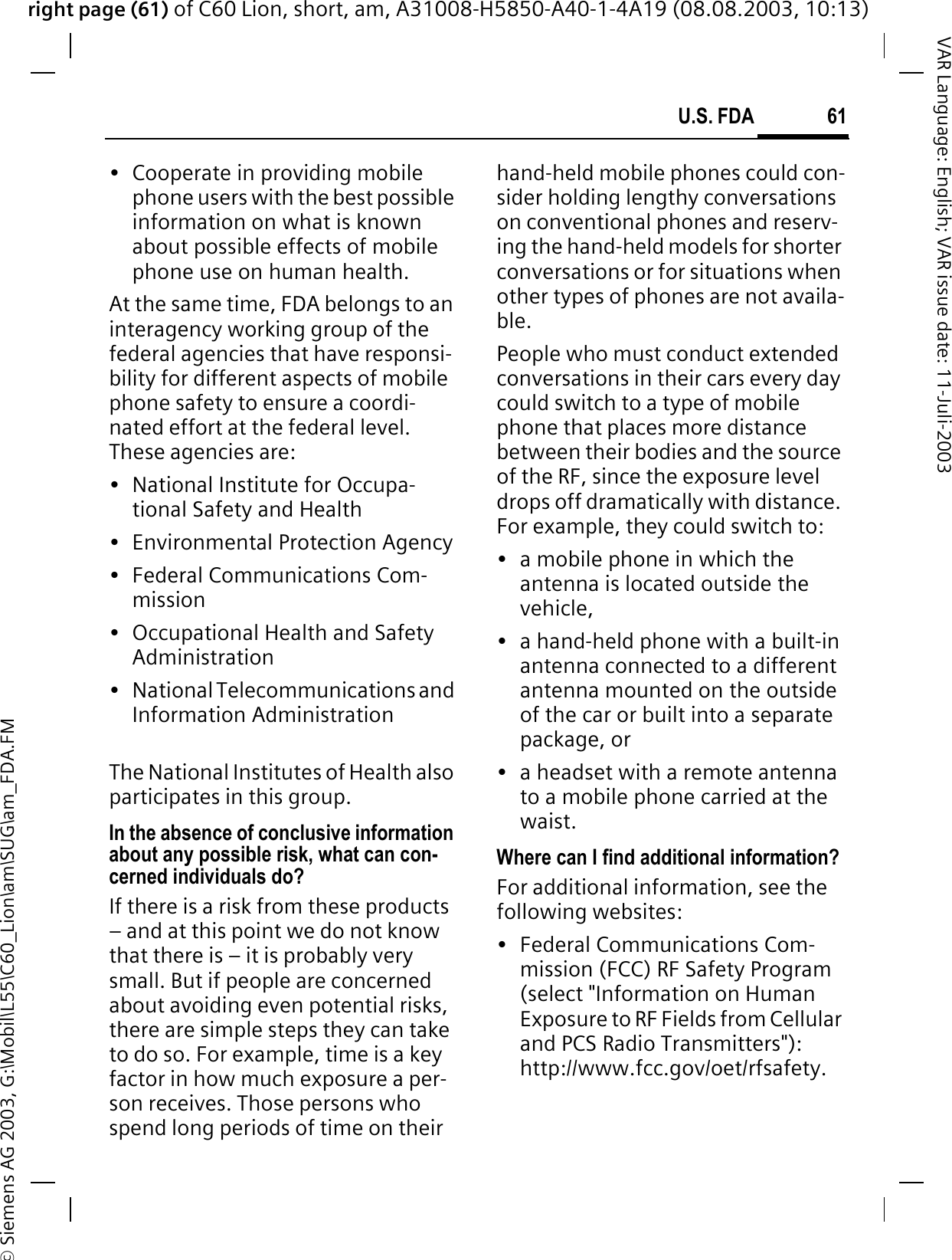 right page (61) of C60 Lion, short, am, A31008-H5850-A40-1-4A19 (08.08.2003, 10:13)&copy; Siemens AG 2003, G:\Mobil\L55\C60_Lion\am\SUG\am_FDA.FM61U.S. FDAVAR Language: English; VAR issue date: 11-Juli-2003&bull; Cooperate in providing mobile phone users with the best possible information on what is known about possible effects of mobile phone use on human health.At the same time, FDA belongs to an interagency working group of the federal agencies that have responsi-bility for different aspects of mobile phone safety to ensure a coordi-nated effort at the federal level. These agencies are:&bull; National Institute for Occupa-tional Safety and Health&bull; Environmental Protection Agency&bull; Federal Communications Com-mission&bull; Occupational Health and Safety Administration&bull; National Telecommunications and Information AdministrationThe National Institutes of Health also participates in this group.In the absence of conclusive information about any possible risk, what can con-cerned individuals do?If there is a risk from these products &ndash; and at this point we do not know that there is &ndash; it is probably very small. But if people are concerned about avoiding even potential risks, there are simple steps they can take to do so. For example, time is a key factor in how much exposure a per-son receives. Those persons who spend long periods of time on their hand-held mobile phones could con-sider holding lengthy conversations on conventional phones and reserv-ing the hand-held models for shorter conversations or for situations when other types of phones are not availa-ble.People who must conduct extended conversations in their cars every day could switch to a type of mobile phone that places more distance between their bodies and the source of the RF, since the exposure level drops off dramatically with distance. For example, they could switch to:&bull; a mobile phone in which the antenna is located outside the vehicle,&bull; a hand-held phone with a built-in antenna connected to a different antenna mounted on the outside of the car or built into a separate package, or&bull; a headset with a remote antenna to a mobile phone carried at the waist.Where can I find additional information?For additional information, see the following websites:&bull; Federal Communications Com-mission (FCC) RF Safety Program (select "Information on Human Exposure to RF Fields from Cellular and PCS Radio Transmitters"): http://www.fcc.gov/oet/rfsafety.