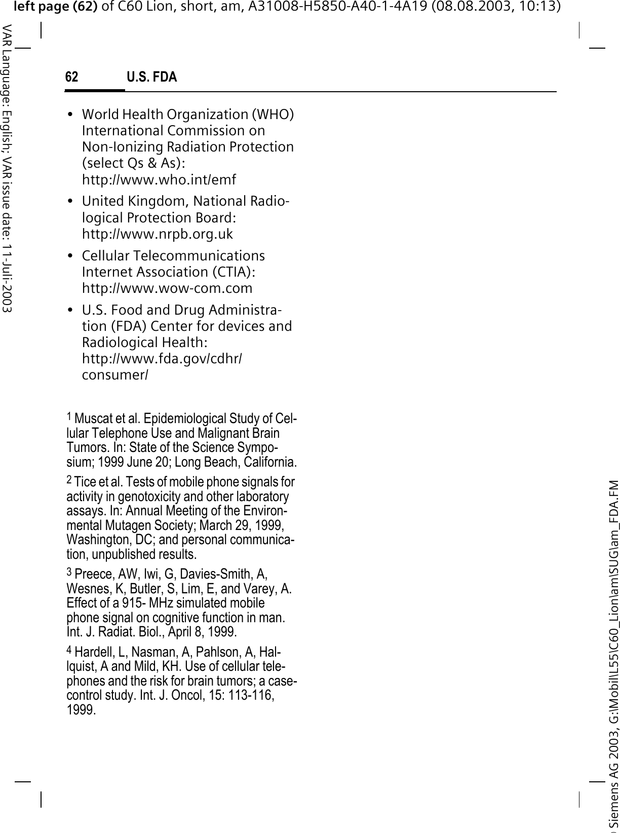 &copy; Siemens AG 2003, G:\Mobil\L55\C60_Lion\am\SUG\am_FDA.FMleft page (62) of C60 Lion, short, am, A31008-H5850-A40-1-4A19 (08.08.2003, 10:13)U.S. FDA62VAR Language: English; VAR issue date: 11-Juli-2003&bull; World Health Organization (WHO) International Commission on Non-Ionizing Radiation Protection (select Qs &amp; As): http://www.who.int/emf&bull; United Kingdom, National Radio-logical Protection Board: http://www.nrpb.org.uk&bull; Cellular Telecommunications Internet Association (CTIA): http://www.wow-com.com&bull; U.S. Food and Drug Administra-tion (FDA) Center for devices and Radiological Health: http://www.fda.gov/cdhr/consumer/1 Muscat et al. Epidemiological Study of Cel-lular Telephone Use and Malignant Brain Tumors. In: State of the Science Sympo-sium; 1999 June 20; Long Beach, California.2 Tice et al. Tests of mobile phone signals for activity in genotoxicity and other laboratory assays. In: Annual Meeting of the Environ-mental Mutagen Society; March 29, 1999, Washington, DC; and personal communica-tion, unpublished results.3 Preece, AW, Iwi, G, Davies-Smith, A, Wesnes, K, Butler, S, Lim, E, and Varey, A. Effect of a 915- MHz simulated mobile phone signal on cognitive function in man. Int. J. Radiat. Biol., April 8, 1999.4 Hardell, L, Nasman, A, Pahlson, A, Hal-lquist, A and Mild, KH. Use of cellular tele-phones and the risk for brain tumors; a case-control study. Int. J. Oncol, 15: 113-116, 1999.