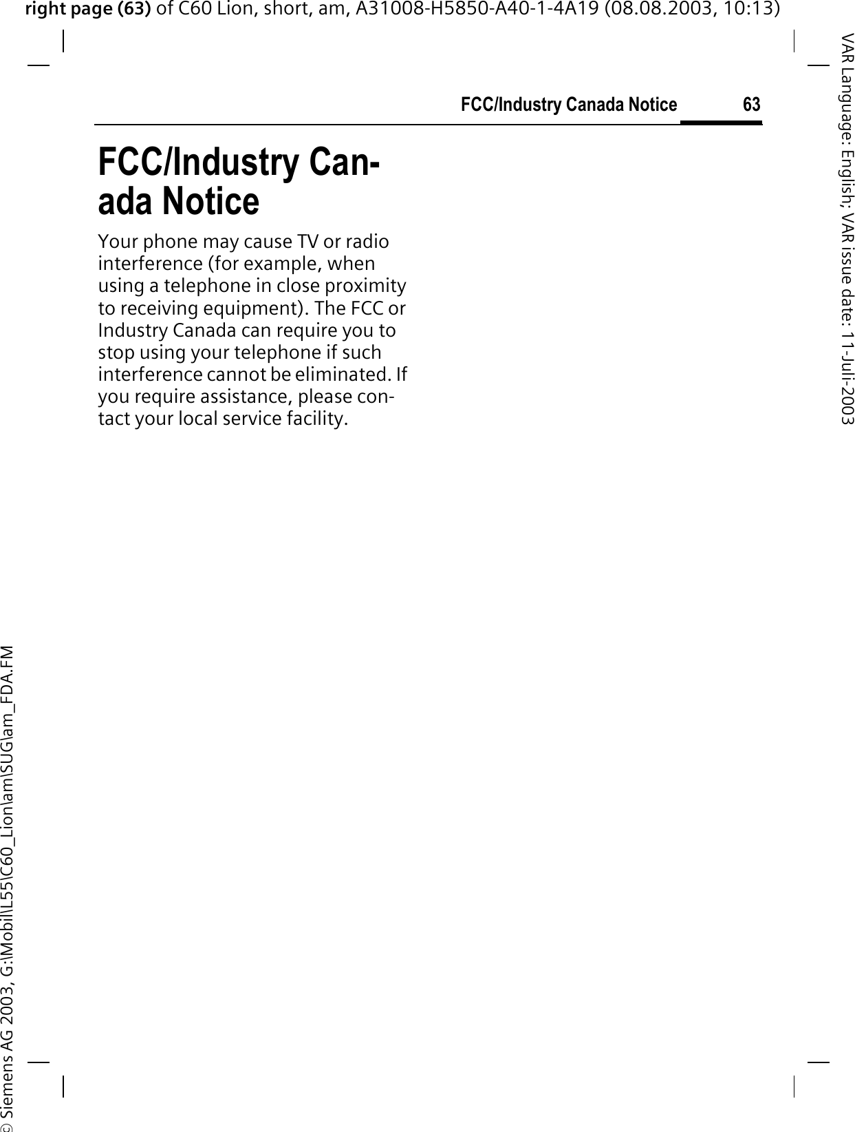 right page (63) of C60 Lion, short, am, A31008-H5850-A40-1-4A19 (08.08.2003, 10:13)&copy; Siemens AG 2003, G:\Mobil\L55\C60_Lion\am\SUG\am_FDA.FM63FCC/Industry Canada NoticeVAR Language: English; VAR issue date: 11-Juli-2003FCC/Industry Can-ada NoticeYour phone may cause TV or radio interference (for example, when using a telephone in close proximity to receiving equipment). The FCC or Industry Canada can require you to stop using your telephone if such interference cannot be eliminated. If you require assistance, please con-tact your local service facility.