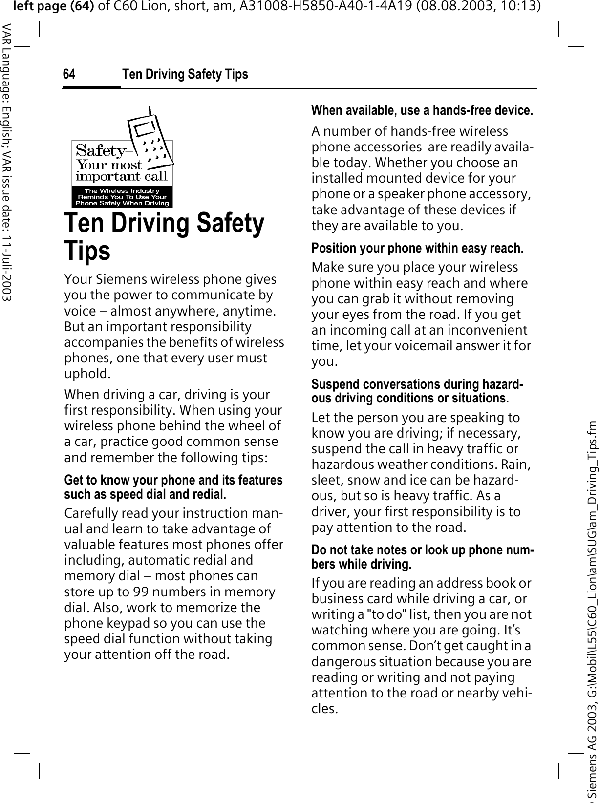 &copy; Siemens AG 2003, G:\Mobil\L55\C60_Lion\am\SUG\am_Driving_Tips.fmleft page (64) of C60 Lion, short, am, A31008-H5850-A40-1-4A19 (08.08.2003, 10:13)Ten Driving Safety Tips64VAR Language: English; VAR issue date: 11-Juli-2003Ten Driving Safety TipsYour Siemens wireless phone gives you the power to communicate by voice &ndash; almost anywhere, anytime. But an important responsibility accompanies the benefits of wireless phones, one that every user must uphold.When driving a car, driving is your first responsibility. When using your wireless phone behind the wheel of a car, practice good common sense and remember the following tips:Get to know your phone and its features such as speed dial and redial.Carefully read your instruction man-ual and learn to take advantage of valuable features most phones offer including, automatic redial and memory dial &ndash; most phones can store up to 99 numbers in memory dial. Also, work to memorize the phone keypad so you can use the speed dial function without taking your attention off the road.When available, use a hands-free device.A number of hands-free wireless phone accessories  are readily availa-ble today. Whether you choose an installed mounted device for your phone or a speaker phone accessory, take advantage of these devices if they are available to you.Position your phone within easy reach.Make sure you place your wireless phone within easy reach and where you can grab it without removing your eyes from the road. If you get an incoming call at an inconvenient time, let your voicemail answer it for you.Suspend conversations during hazard-ous driving conditions or situations.Let the person you are speaking to know you are driving; if necessary, suspend the call in heavy traffic or hazardous weather conditions. Rain, sleet, snow and ice can be hazard-ous, but so is heavy traffic. As a driver, your first responsibility is to pay attention to the road.Do not take notes or look up phone num-bers while driving.If you are reading an address book or business card while driving a car, or writing a "to do" list, then you are not watching where you are going. It&rsquo;s common sense. Don&rsquo;t get caught in a dangerous situation because you are reading or writing and not paying attention to the road or nearby vehi-cles.