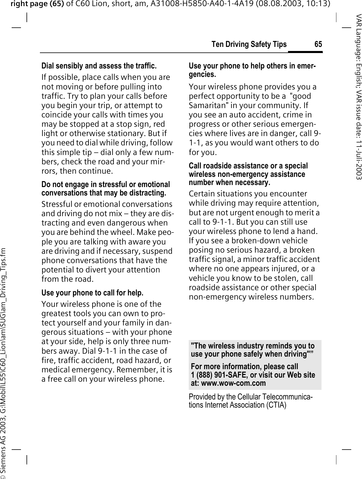 right page (65) of C60 Lion, short, am, A31008-H5850-A40-1-4A19 (08.08.2003, 10:13)&copy; Siemens AG 2003, G:\Mobil\L55\C60_Lion\am\SUG\am_Driving_Tips.fm65Ten Driving Safety TipsVAR Language: English; VAR issue date: 11-Juli-2003Dial sensibly and assess the traffic.If possible, place calls when you are not moving or before pulling into traffic. Try to plan your calls before you begin your trip, or attempt to coincide your calls with times you may be stopped at a stop sign, red light or otherwise stationary. But if you need to dial while driving, follow this simple tip &ndash; dial only a few num-bers, check the road and your mir-rors, then continue.Do not engage in stressful or emotional conversations that may be distracting.Stressful or emotional conversations and driving do not mix &ndash; they are dis-tracting and even dangerous when you are behind the wheel. Make peo-ple you are talking with aware you are driving and if necessary, suspend phone conversations that have the potential to divert your attention from the road.Use your phone to call for help.Your wireless phone is one of the greatest tools you can own to pro-tect yourself and your family in dan-gerous situations &ndash; with your phone at your side, help is only three num-bers away. Dial 9-1-1 in the case of fire, traffic accident, road hazard, or medical emergency. Remember, it is a free call on your wireless phone.Use your phone to help others in emer-gencies.Your wireless phone provides you a perfect opportunity to be a  "good Samaritan" in your community. If you see an auto accident, crime in progress or other serious emergen-cies where lives are in danger, call 9-1-1, as you would want others to do for you.Call roadside assistance or a special wireless non-emergency assistance number when necessary.Certain situations you encounter while driving may require attention, but are not urgent enough to merit a call to 9-1-1. But you can still use your wireless phone to lend a hand. If you see a broken-down vehicle posing no serious hazard, a broken traffic signal, a minor traffic accident where no one appears injured, or a vehicle you know to be stolen, call roadside assistance or other special non-emergency wireless numbers.Provided by the Cellular Telecommunica-tions Internet Association (CTIA)"The wireless industry reminds you to use your phone safely when driving"&rdquo;For more information, please call 1 (888) 901-SAFE, or visit our Web site at: www.wow-com.com