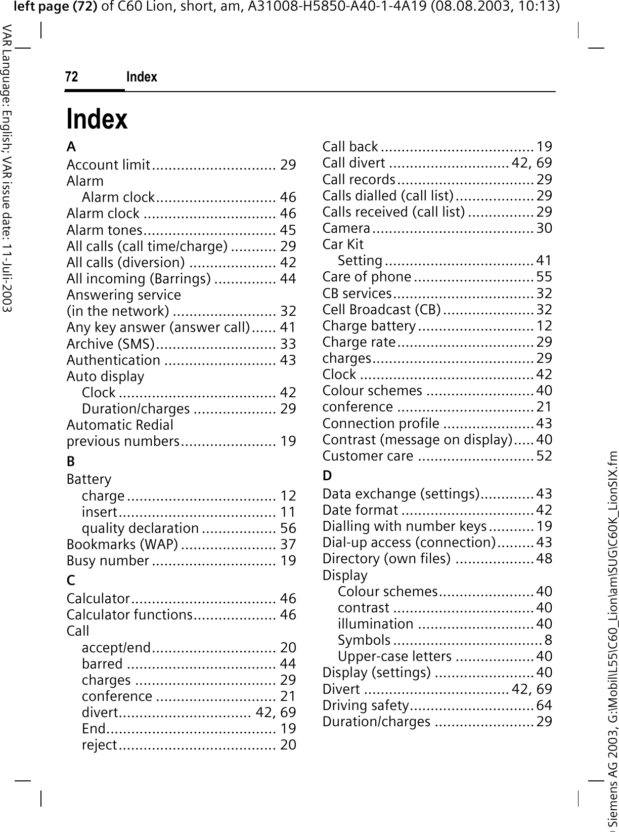 &copy; Siemens AG 2003, G:\Mobil\L55\C60_Lion\am\SUG\C60K_LionSIX.fmleft page (72) of C60 Lion, short, am, A31008-H5850-A40-1-4A19 (08.08.2003, 10:13)Index72VAR Language: English; VAR issue date: 11-Juli-2003IndexAAccount limit.............................. 29AlarmAlarm clock............................. 46Alarm clock ................................ 46Alarm tones................................ 45All calls (call time/charge) ........... 29All calls (diversion) ..................... 42All incoming (Barrings) ............... 44Answering service (in the network) ......................... 32Any key answer (answer call)...... 41Archive (SMS)............................. 33Authentication ........................... 43Auto displayClock ...................................... 42Duration/charges .................... 29Automatic Redial previous numbers....................... 19BBatterycharge.................................... 12insert...................................... 11quality declaration .................. 56Bookmarks (WAP) ....................... 37Busy number .............................. 19CCalculator................................... 46Calculator functions.................... 46Callaccept/end.............................. 20barred .................................... 44charges .................................. 29conference ............................. 21divert................................ 42, 69End......................................... 19reject...................................... 20Call back ..................................... 19Call divert ............................. 42, 69Call records.................................29Calls dialled (call list)...................29Calls received (call list) ................29Camera.......................................30Car KitSetting....................................41Care of phone .............................55CB services..................................32Cell Broadcast (CB)......................32Charge battery ............................12Charge rate.................................29charges.......................................29Clock .......................................... 42Colour schemes ..........................40conference .................................21Connection profile ......................43Contrast (message on display)..... 40Customer care ............................52DData exchange (settings).............43Date format ................................42Dialling with number keys...........19Dial-up access (connection).........43Directory (own files) ...................48DisplayColour schemes.......................40contrast ..................................40illumination ............................40Symbols ....................................8Upper-case letters ...................40Display (settings) ........................40Divert ................................... 42, 69Driving safety..............................64Duration/charges ........................29