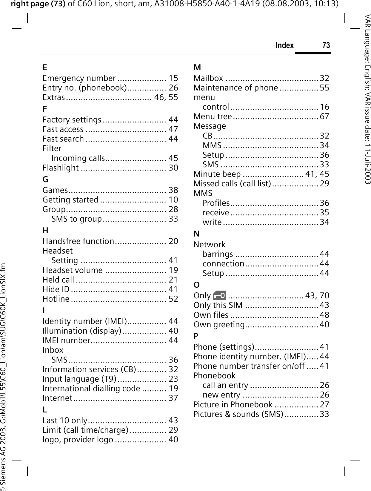 right page (73) of C60 Lion, short, am, A31008-H5850-A40-1-4A19 (08.08.2003, 10:13)&copy; Siemens AG 2003, G:\Mobil\L55\C60_Lion\am\SUG\C60K_LionSIX.fm73IndexVAR Language: English; VAR issue date: 11-Juli-2003EEmergency number .................... 15Entry no. (phonebook)................ 26Extras................................... 46, 55FFactory settings .......................... 44Fast access ................................. 47Fast search ................................. 44FilterIncoming calls......................... 45Flashlight ................................... 30GGames........................................ 38Getting started ........................... 10Group......................................... 28SMS to group.......................... 33HHandsfree function..................... 20HeadsetSetting ................................... 41Headset volume ......................... 19Held call ..................................... 21Hide ID ....................................... 41Hotline ....................................... 52IIdentity number (IMEI)................ 44Illumination (display).................. 40IMEI number............................... 44InboxSMS........................................ 36Information services (CB)............ 32Input language (T9).................... 23International dialling code .......... 19Internet...................................... 37LLast 10 only................................ 43Limit (call time/charge)............... 29logo, provider logo ..................... 40MMailbox ......................................32Maintenance of phone ................55menucontrol....................................16Menu tree...................................67MessageCB...........................................32MMS .......................................34Setup ......................................36SMS ........................................33Minute beep ......................... 41, 45Missed calls (call list)...................29MMSProfiles.................................... 36receive....................................35write....................................... 34NNetworkbarrings .................................. 44connection..............................44Setup ......................................44OOnly &sbquo;............................... 43, 70Only this SIM ..............................43Own files ....................................48Own greeting..............................40PPhone (settings)..........................41Phone identity number. (IMEI).....44Phone number transfer on/off .....41Phonebookcall an entry ............................ 26new entry ...............................26Picture in Phonebook ..................27Pictures &amp; sounds (SMS)..............33