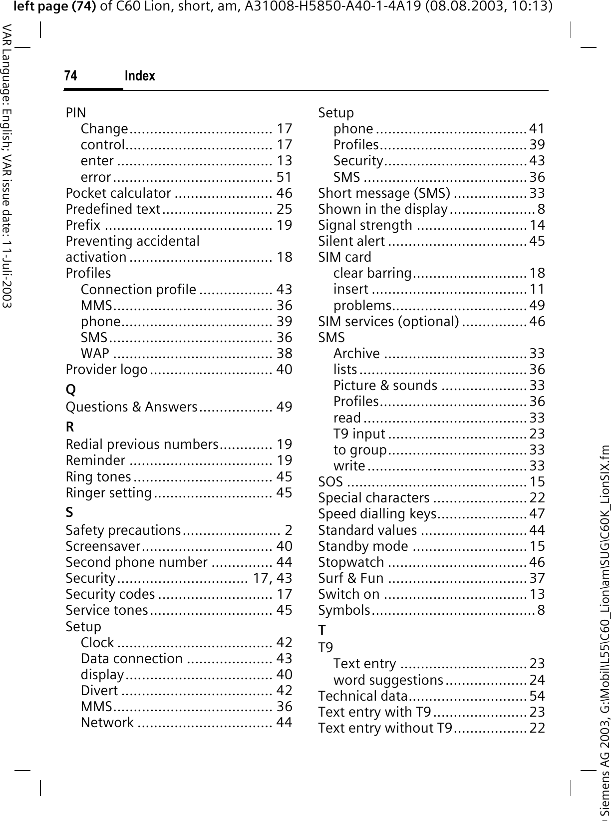 &copy; Siemens AG 2003, G:\Mobil\L55\C60_Lion\am\SUG\C60K_LionSIX.fmleft page (74) of C60 Lion, short, am, A31008-H5850-A40-1-4A19 (08.08.2003, 10:13)Index74VAR Language: English; VAR issue date: 11-Juli-2003PINChange................................... 17control.................................... 17enter ...................................... 13error....................................... 51Pocket calculator ........................ 46Predefined text........................... 25Prefix ......................................... 19Preventing accidental activation ................................... 18ProfilesConnection profile .................. 43MMS....................................... 36phone..................................... 39SMS........................................ 36WAP ....................................... 38Provider logo.............................. 40QQuestions &amp; Answers.................. 49RRedial previous numbers............. 19Reminder ................................... 19Ring tones .................................. 45Ringer setting............................. 45SSafety precautions........................ 2Screensaver................................ 40Second phone number ............... 44Security................................ 17, 43Security codes ............................ 17Service tones.............................. 45SetupClock ...................................... 42Data connection ..................... 43display.................................... 40Divert ..................................... 42MMS....................................... 36Network ................................. 44Setupphone ..................................... 41Profiles.................................... 39Security...................................43SMS ........................................36Short message (SMS) ..................33Shown in the display.....................8Signal strength ...........................14Silent alert ..................................45SIM cardclear barring............................18insert ......................................11problems.................................49SIM services (optional) ................46SMSArchive ...................................33lists.........................................36Picture &amp; sounds .....................33Profiles.................................... 36read ........................................33T9 input ..................................23to group..................................33write.......................................33SOS ............................................ 15Special characters .......................22Speed dialling keys......................47Standard values ..........................44Standby mode ............................15Stopwatch ..................................46Surf &amp; Fun ..................................37Switch on ...................................13Symbols........................................8TT9Text entry ............................... 23word suggestions....................24Technical data............................. 54Text entry with T9.......................23Text entry without T9.................. 22