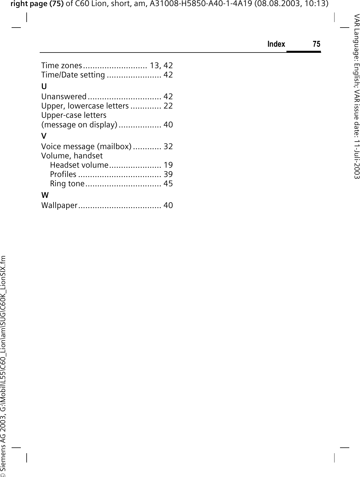 right page (75) of C60 Lion, short, am, A31008-H5850-A40-1-4A19 (08.08.2003, 10:13)&copy; Siemens AG 2003, G:\Mobil\L55\C60_Lion\am\SUG\C60K_LionSIX.fm75IndexVAR Language: English; VAR issue date: 11-Juli-2003Time zones........................... 13, 42Time/Date setting ....................... 42UUnanswered............................... 42Upper, lowercase letters ............. 22Upper-case letters (message on display).................. 40VVoice message (mailbox) ............ 32Volume, handsetHeadset volume...................... 19Profiles ................................... 39Ring tone................................ 45WWallpaper................................... 40