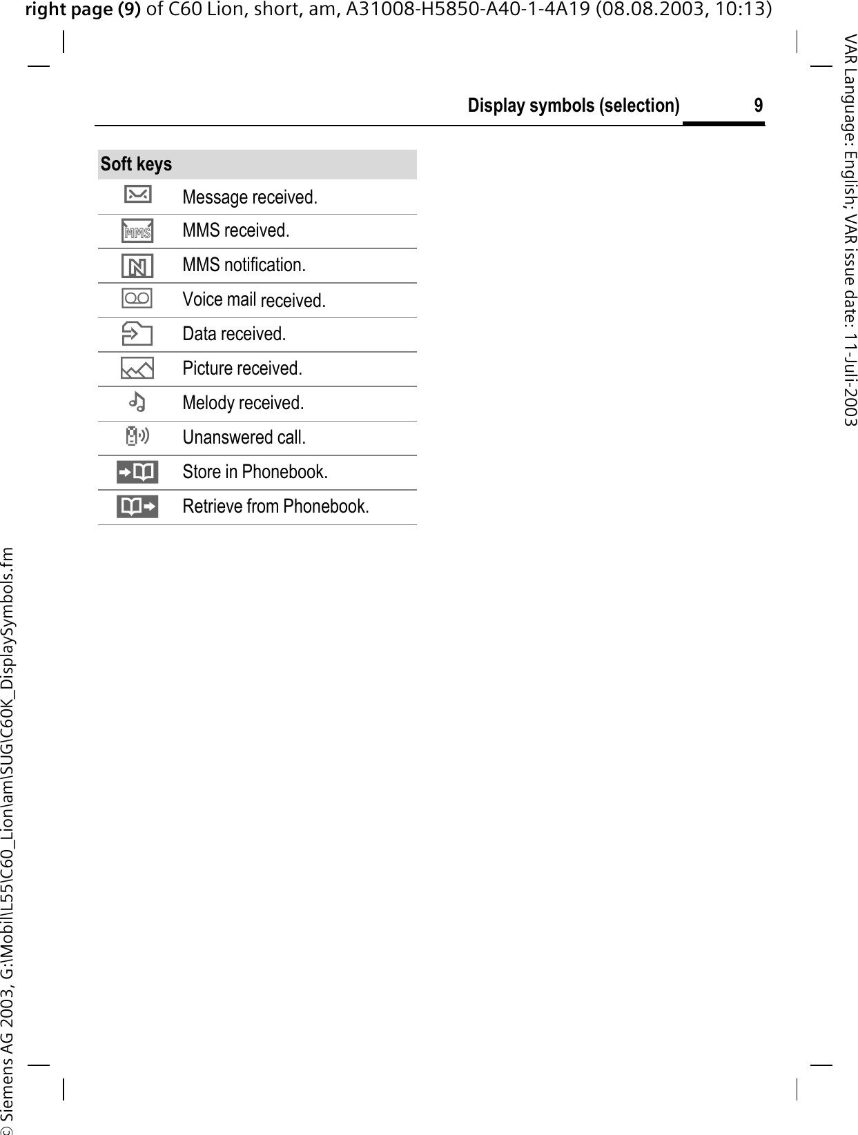 right page (9) of C60 Lion, short, am, A31008-H5850-A40-1-4A19 (08.08.2003, 10:13)&copy; Siemens AG 2003, G:\Mobil\L55\C60_Lion\am\SUG\C60K_DisplaySymbols.fm9Display symbols (selection)VAR Language: English; VAR issue date: 11-Juli-2003Soft keysXMessage received. &middot;MMS received.&para;MMS notification.1Voice mail received. nData received.gPicture received.fMelody received.TUnanswered call. Store in Phonebook.Retrieve from Phonebook.
