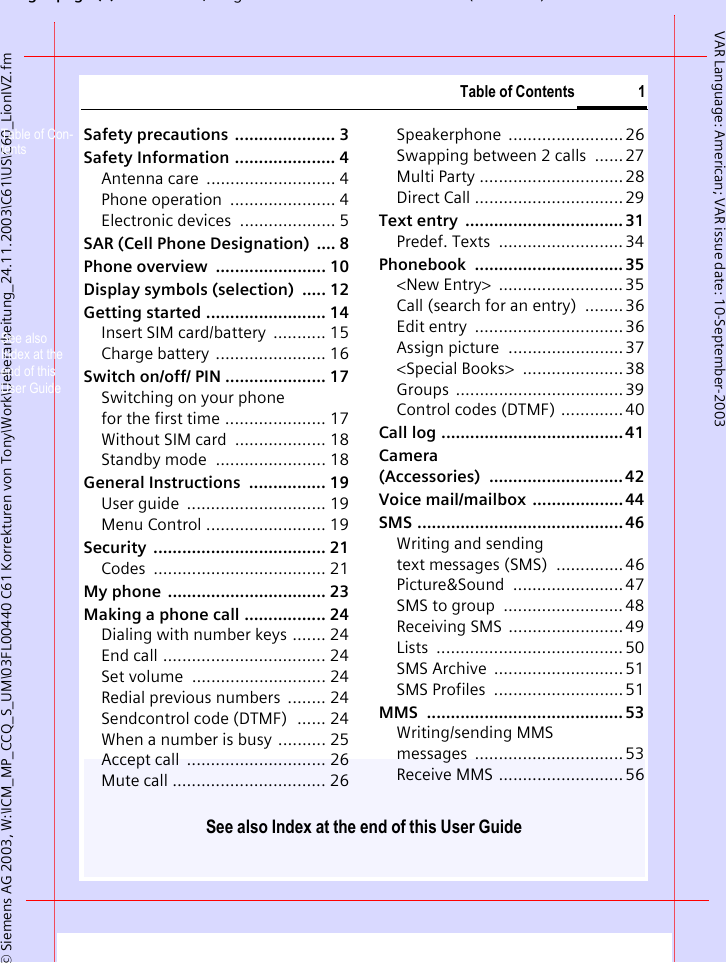 gpg(),g ( )&copy; Siemens AG 2003, W:\ICM_MP_CCQ_S_UM\03FL00440 C61 Korrekturen von Tony\Work\Ueberarbeitung_24.11.2003\C61\US\C60_LionIVZ.fmTable of Contents 1See also Index at the end of this User GuideVAR Language: American; VAR issue date: 10-September-2003Safety precautions  ..................... 3Safety Information ..................... 4Antenna care  ........................... 4Phone operation  ...................... 4Electronic devices  .................... 5SAR (Cell Phone Designation)  .... 8Phone overview  ....................... 10Display symbols (selection)  ..... 12Getting started ......................... 14Insert SIM card/battery  ........... 15Charge battery ....................... 16Switch on/off/ PIN ..................... 17Switching on your phone for the first time ..................... 17Without SIM card  ................... 18Standby mode  ....................... 18General Instructions  ................ 19User guide  ............................. 19Menu Control ......................... 19Security .................................... 21Codes .................................... 21My phone  ................................. 23Making a phone call ................. 24Dialing with number keys ....... 24End call .................................. 24Set volume  ............................ 24Redial previous numbers  ........ 24Sendcontrol code (DTMF)  ...... 24When a number is busy .......... 25Accept call  ............................. 26Mute call ................................ 26Speakerphone ........................ 26Swapping between 2 calls  ......27Multi Party .............................. 28Direct Call ............................... 29Text entry  ................................. 31Predef. Texts  .......................... 34Phonebook ............................... 35<New Entry>  ..........................35Call (search for an entry)  ........ 36Edit entry  ............................... 36Assign picture  ........................ 37<Special Books>  ..................... 38Groups ...................................39Control codes (DTMF) ............. 40Call log ...................................... 41Camera (Accessories) ............................42Voice mail/mailbox  ...................44SMS ........................................... 46Writing and sending text messages (SMS)  ..............46Picture&amp;Sound ....................... 47SMS to group  ......................... 48Receiving SMS  ........................49Lists .......................................50SMS Archive  ...........................51SMS Profiles  ...........................51MMS ......................................... 53Writing/sending MMSmessages ...............................53Receive MMS ..........................56Table of Con-tentsSee also Index at the end of this User Guide