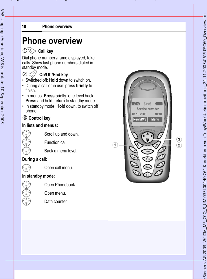 &copy; Siemens AG 2003, W:\ICM_MP_CCQ_S_UM\03FL00440 C61 Korrekturen von Tony\Work\Ueberarbeitung_24.11.2003\C61\US\C60_Overview.fmpg ( ),g, ( )Phone overview10VAR Language: American; VAR issue date: 10-September-2003Phone overview1ACall keyDial phone number /name displayed, take calls. Show last phone numbers dialed in standby mode. 2 BOn/Off/End key&bull; Switched off: Hold down to switch on.&bull; During a call or in use: press briefly to finish. &bull; In menus: Press briefly: one level back.Press and hold: return to standby mode.&bull; In standby mode: Hold down, to switch off phone.3 Control keyIn lists and menus:GScroll up and down.DFunction call.CBack a menu level.During a call:DOpen call menu.In standby mode:FOpen Phonebook.DOpen menu.CData counter_&ordf;gService provider01.10.2003 10:10NewMMS Menu